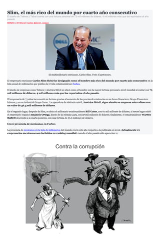 Slim, el más rico del mundo por cuarto año consecutivo
El dueño de Telmex y Telcel cuenta con una fortuna personal de 73 mil millones de dólares, 4 mil millones más que los reportados el año
pasado
MARZO 4, 2013Daniel Casillas @daniel_casijazz




                                            El multimillonario mexicano, Carlos Slim. Foto: Cuartoscuro.

El empresario mexicano Carlos Slim Helú fue designado como el hombre más rico del mundo por cuarto año consecutivo en la
lista anual de millonarios que publica la revista estadounidense Forbes.

El dueño de empresas como Telmex y América Móvil se ubicó como el hombre con la mayor fortuna personal a nivel mundial al contar con 73
mil millones de dólares, 4 mil millones más que los reportados el año pasado.

El empresario de 73 años incrementó su fortuna gracias al aumento de los precios de existencias en su brazo financiero, Grupo Financiero
Inbursa, y en su industrial Grupo Carso . La operadora de telefonía móvil, América Móvil, sigue siendo su empresa más valiosa con
un valor de 36.3 mil millones de dólares.

En el segundo lugar, después de Slim, se ubica el millonario estadounidense Bill Gates, con 67 mil millones de dólares; al tercer lugar subió
el empresario español Amancio Ortega, dueño de las tiendas Zara, con 57 mil millones de dólares; finalmente, el estadounidense Warren
Buffett descendió a la cuarta posición, con una fortuna de 53.5 millones de dólares.

Crece presencia de mexicanos en Forbes

La presencia de mexicanos en la lista de millonarios del mundo creció este año respecto a la publicada en 2012. Actualmente 15
empresarios mexicanos son incluidos en ranking mundial, cuando el año pasado sólo aparecían 11.




                                                  Contra la corrupción
 