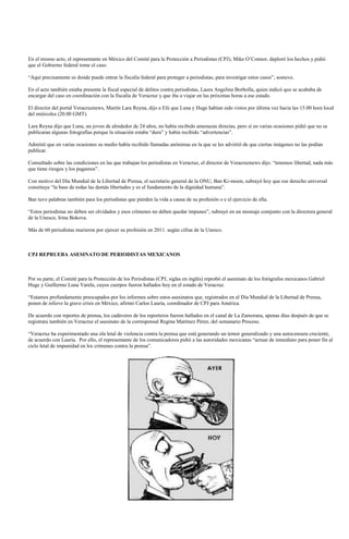 En el mismo acto, el representante en México del Comité para la Protección a Periodistas (CPJ), Mike O’Connor, deploró los hechos y pidió
que el Gobierno federal tome el caso.

“Aquí precisamente es donde puede entrar la fiscalía federal para proteger a periodistas, para investigar estos casos”, sostuvo.

En el acto también estaba presente la fiscal especial de delitos contra periodistas, Laura Angelina Borbolla, quien indicó que se acababa de
encargar del caso en coordinación con la fiscalía de Veracruz y que iba a viajar en las próximas horas a ese estado.

El director del portal Veracruznews, Martín Lara Reyna, dijo a Efe que Luna y Huge habían sido vistos por última vez hacia las 15.00 hora local
del miércoles (20.00 GMT).

Lara Reyna dijo que Luna, un joven de alrededor de 24 años, no había recibido amenazas directas, pero sí en varias ocasiones pidió que no se
publicaran algunas fotografías porque la situación estaba “dura” y había recibido “advertencias”.

Admitió que en varias ocasiones su medio había recibido llamadas anónimas en la que se les advirtió de que ciertas imágenes no las podían
publicar.

Consultado sobre las condiciones en las que trabajan los periodistas en Veracruz, el director de Veracruznews dijo: “tenemos libertad, nada más
que tiene riesgos y los pagamos”.

Con motivo del Día Mundial de la Libertad de Prensa, el secretario general de la ONU, Ban Ki-moon, subrayó hoy que ese derecho universal
constituye “la base de todas las demás libertades y es el fundamento de la dignidad humana”.

Ban tuvo palabras también para los periodistas que pierden la vida a causa de su profesión o e el ejercicio de ella.

“Estos periodistas no deben ser olvidados y esos crímenes no deben quedar impunes”, subrayó en un mensaje comjunto con la directora general
de la Unesco, Irina Bokova.

Más de 60 periodistas murieron por ejercer su profesión en 2011. según cifras de la Unesco.



CPJ REPRUEBA ASESINATO DE PERIODISTAS MEXICANOS



Por su parte, el Comité para la Protección de los Periodistas (CPJ, siglas en inglés) reprobó el asesinato de los fotógrafos mexicanos Gabriel
Huge y Guillermo Luna Varela, cuyos cuerpos fueron hallados hoy en el estado de Veracruz.

“Estamos profundamente preocupados por los informes sobre estos asesinatos que, registrados en el Día Mundial de la Libertad de Prensa,
ponen de relieve la grave crisis en México, afirmó Carlos Lauría, coordinador de CPJ para América.

De acuerdo con reportes de prensa, los cadáveres de los reporteros fueron hallados en el canal de La Zamorana, apenas días después de que se
registrara también en Veracruz el asesinato de la corresponsal Regina Martínez Pérez, del semanario Proceso.

“Veracruz ha experimentado una ola letal de violencia contra la prensa que está generando un temor generalizado y una autocensura creciente,
de acuerdo con Lauría. Por ello, el representante de los comunicadores pidió a las autoridades mexicanas “actuar de inmediato para poner fin al
ciclo letal de impunidad en los crímenes contra la prensa”.
 