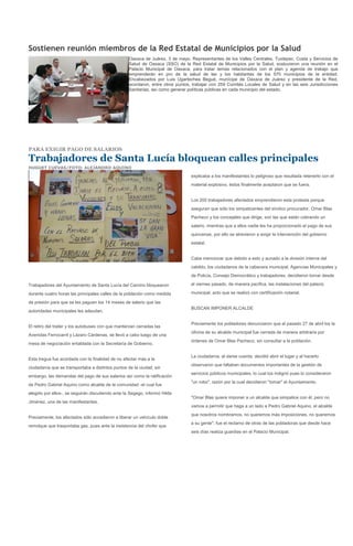 Sostienen reunión miembros de la Red Estatal de Municipios por la Salud
                                                   Oaxaca de Juárez, 3 de mayo. Representantes de los Valles Centrales, Tuxtepec, Costa y Servicios de
                                                   Salud de Oaxaca (SSO) de la Red Estatal de Municipios por la Salud, sostuvieron una reunión en el
                                                   Palacio Municipal de Oaxaca, para tratar temas relacionados con el plan y agenda de trabajo que
                                                   emprenderán en pro de la salud de las y los habitantes de los 570 municipios de la entidad.
                                                   Encabezados por Luis Ugartechea Begué, munícipe de Oaxaca de Juárez y presidente de la Red,
                                                   acordaron, entre otros puntos, trabajar con 259 Comités Locales de Salud y en las seis Jurisdicciones
                                                   Sanitarias, así como generar políticas públicas en cada municipio del estado.




PARA EXIGIR PAGO DE SALARIOS

Trabajadores de Santa Lucía bloquean calles principales
HUGUET CUEVAS/FOTO: ALEJANDRO AQUINO

                                                                                 explicaba a los manifestantes lo peligroso que resultada retenerlo con el
                                                                                 material explosivo, éstos finalmente aceptaron que se fuera.


                                                                                 Los 200 trabajadores afectados emprendieron esta protesta porque
                                                                                 aseguran que sólo los simpatizantes del síndico procurador, Omar Blas
                                                                                 Pacheco y los concejales que dirige, son las que están cobrando un
                                                                                 salario, mientras que a ellos nadie les ha proporcionado el pago de sus
                                                                                 quincenas, por ello se atrevieron a exigir la intervención del gobierno
                                                                                 estatal.


                                                                                 Cabe mencionar que debido a esto y aunado a la división interna del
                                                                                 cabildo, los ciudadanos de la cabecera municipal, Agencias Municipales y
                                                                                 de Policía, Consejo Democrático y trabajadores, decidieron tomar desde

Trabajadores del Ayuntamiento de Santa Lucía del Camino bloquearon               el viernes pasado, de manera pacifica, las instalaciones del palacio

durante cuatro horas las principales calles de la población como medida          municipal, acto que se realizó con certificación notarial.

de presión para que se les paguen los 14 meses de salario que las
                                                                                 BUSCAN IMPONER ALCALDE
autoridades municipales les adeudan.

                                                                                 Previamente los pobladores denunciaron que el pasado 27 de abril los la
El retiro del trailer y los autobuses con que mantenían cerradas las
                                                                                 oficina de su alcalde municipal fue cerrada de manera arbitraria por
Avenidas Ferrocarril y Lázaro Cárdenas, se llevó a cabo luego de una
                                                                                 órdenes de Omar Blas Pacheco, sin consultar a la población.
mesa de negociación entablada con la Secretaría de Gobierno.

                                                                                 La ciudadanía, al darse cuenta, decidió abrir el lugar y al hacerlo
Esta tregua fue acordada con la finalidad de no afectar más a la
                                                                                 observaron que faltaban documentos importantes de la gestión de
ciudadanía que se transportaba a distintos puntos de la ciudad, sin
                                                                                 servicios públicos municipales, lo cual los indignó pues lo consideraron
embargo, las demandas del pago de sus salarios así como la ratificación
                                                                                 "un robo", razón por la cual decidieron "tomar" el Ayuntamiento.
de Pedro Gabriel Aquino como alcalde de la comunidad -el cual fue
elegido por ellos-, se seguirán discutiendo ante la Segego, informó Hilda
                                                                                 "Omar Blas quiere imponer a un alcalde que simpatice con él, pero no
Jiménez, una de las manifestantes.
                                                                                 vamos a permitir que haga a un lado a Pedro Gabriel Aquino, el alcalde
                                                                                 que nosotros nombramos, no queremos más imposiciones, no queremos
Previamente, los afectados sólo accedieron a liberar un vehículo doble
                                                                                 a su gente", fue el reclamo de otras de las pobladoras que desde hace
remolque que trasportaba gas, pues ante la insistencia del chofer que
                                                                                 seis días realiza guardias en el Palacio Municipal.
 