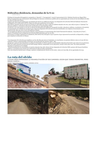 Ridiculiza disidencia, demandas de la S-22
        CARINA GARCÍA

El pliego de demandas del magisterio oaxaqueño es “absurdo” e “incongruente”, acusó el representante de la disidente Sección 59, Miguel Silva
Selvas al argumentar que el documento sólo privilegia los intereses económicos y políticos de sus agremiados por encima de las necesidades de miles
de niños de educación básica.
Aseguró que lejos de preocuparse por la enseñanza de más de un millón de menores, los integrantes de la Sección XXII del Sindicato Nacional de
Trabajadores de la Educación (SNTE),”dejan las aulas para apoderarse de las calles”.
Silva Selvas, lamentó que las acciones de protesta no sólo dejen sin clases a miles de infantes durante este mes, sino cada vez que se “violentan” los
intereses políticos y económicos del gremio encabezado por Azael Santiago Chepi.
Al referirse a los cinco puntos en los que se abocan las demandas del magisterio oaxaqueño (sociales, educativas, políticas, económicas y de justicia),
el representante de la disidencia reconoció que si bien los integrantes de la Sección 59 serán beneficiados con respecto al incremento en su
remuneración, dijo que será a través del gobierno Federal.
“El encargado de negociar el incremento salarial a nivel nacional es el representante del Comité Nacional del sindicato, Juan Díaz de la Torre”,
expuso al manifestar que la dirigencia de la Sección XXII nada tiene que ver con ello.
Al presumir el trabajo realizado por la disidencia, Silva Selvas hizo hincapié en que el gremio al que representa ha mostrado su disposición y trabajo
para impulsar la educación en Oaxaca.


“Los integrantes de la Sección 59 cumplimos con los 180 días que marca el calendario, no marchamos, no paramos labores como es el caso del otro
sindicato; estamos comprometidos seriamente con la educación de nuestros niños”, dijo.
Agregó que a pesar de que depositaron su pliego de demandas en febrero pasado, las autoridades educativas han hecho caso omiso de sus peticiones.
Entre las cuales destacan los proyectos de aula siempre abierta, compromiso con la educación, escuela verde entre otras “las cuales pretenden
impulsar la enseñanza en la entidad.
“Desafortunadamente las autoridades en materia educativa han sido rehenes de los integrantes de la Sección XXII, quienes sólo buscan beneficios
políticos y económicos por encima de la educación de miles de niños oaxaqueñós”.
Ante esta situación lamentó que se bloque a quienes verdaderamente buscan un fin social, como es el caso dijo, de los agremiados de la 59,




La ruta del olvido
LLEVAN AÑOS ESPERANDO LA REHABILITACIÓN DE SUS CAMINOS; DICEN QUE TODOS PROMETEN, PERO
NADIE CUMPLE...
RACIEL MARTINEZ/FOTOS: MARIO JIMENEZ LEYVA
 