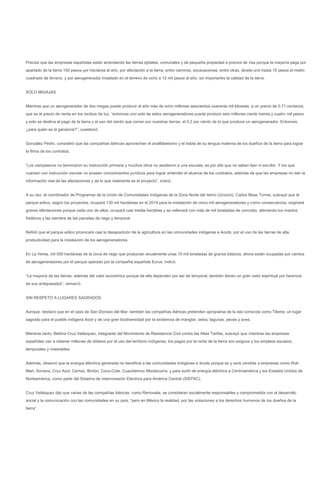 Precisó que las empresas españolas están arrendando las tierras ejidales, comunales y de pequeña propiedad a precios de risa porque la mayoría paga por
apartado de la tierra 100 pesos por hectárea al año, por afectación a la tierra, entre caminos, excavaciones, entre otras, desde uno hasta 15 pesos el metro
cuadrado de terreno, y por aerogenerador instalado en el terreno de ocho a 12 mil pesos al año, sin importarles la calidad de la tierra.


SOLO MIGAJAS


Mientras que un aerogenerador de dos megas puede producir al año más de ocho millones seiscientos cuarenta mil kilowats, a un precio de 0.71 centavos,
que es el precio de venta en los recibos de luz, “entonces uno solo de estos aerogeneradores puede producir seis millones ciento treinta y cuatro mil pesos
y solo se destina al pago de la tierra y al uso del viento que corren por nuestras tierras, el 0.2 por ciento de lo que produce un aerogenerador. Entonces,
¿para quién es la ganancia?”, cuestionó.


González Pedro, consideró que las compañías ibéricas aprovechan el analfabetismo y el habla de su lengua materna de los dueños de la tierra para lograr
la firma de los contratos.


“Los campesinos no terminaron su instrucción primaria y muchos otros no asistieron a una escuela; es por ello que no saben leer ni escribir. Y los que
cuentan con instrucción escolar no poseen conocimientos jurídicos para lograr entender el alcance de los contratos, además de que las empresas no dan la
información real de las afectaciones y de lo que realmente es el proyecto”, indicó.


A su vez, el coordinador de Programas de la Unión de Comunidades Indígenas de la Zona Norte del Istmo (Ucizoni), Carlos Beas Torres, subrayó que el
parque eólico, según los proyectos, ocupará 130 mil hectáreas en el 2014 para la instalación de cinco mil aerogeneradores y como consecuencia, originará
graves afectaciones porque cada uno de ellos, ocupará casi media hectárea y se rellenará con más de mil toneladas de concreto, afectando los mantos
freáticos y las siembra de las parcelas de riego y temporal.


Refirió que el parque eólico provocará casi la desaparición de la agricultura en las comunidades indígenas e ikoots, por el uso de las tierras de alta
productividad para la instalación de los aerogeneradores.


En La Venta, mil 050 hectáreas de la zona de riego que producían anualmente unas 10 mil toneladas de granos básicos, ahora están ocupadas por cientos
de aerogeneradores por el parque operado por la compañía española Eurus, indicó.


“La mayoría de las tierras, además del valor económico porque de ella dependen por ser de temporal, también tienen un gran valor espiritual por herencia
de sus antepasados”, remarcó.


SIN RESPETO A LUGARES SAGRADOS


Aunque, destacó que en el caso de San Dionisio del Mar, también las compañías ibéricas pretenden apropiarse de la isla conocida como Tileme, un lugar
sagrado para el pueblo indígena ikoot y de una gran biodiversidad por la existencia de manglar, selva, lagunas, peces y aves.


Mientras tanto, Bettina Cruz Velásquez, integrante del Movimiento de Resistencia Civil contra las Altas Tarifas, subrayó que mientras las empresas
españolas van a obtener millones de dólares por el uso del territorio indígenas, los pagos por la renta de la tierra son exiguos y los empleos escasos,
temporales y miserables.


Además, observó que la energía eléctrica generada no beneficia a las comunidades indígenas e ikoots porque es y será vendida a empresas como Wal-
Mart, Soriana, Cruz Azul, Cemex, Bimbo, Coca-Cola, Cuauhtemoc Moctezuma, y para surtir de energía eléctrica a Centroamérica y los Estados Unidos de
Norteamérica, como parte del Sistema de Interconexión Eléctrica para América Central (SIEPAC).


Cruz Velásquez dijo que varias de las compañías ibéricas, como Renovalia, se consideran socialmente responsables y comprometida con el desarrollo
social y la comunicación con las comunidades en su país, “pero en México la realidad, por las violaciones a los derechos humanos de los dueños de la
tierra”.
 