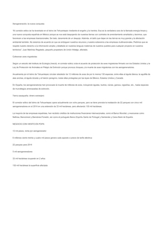 Aerogeneración, la nueva conquista


“El corredor eólico se ha levantado en el Istmo de Tehuantepec mediante el engaño y la mentira. Esa es la verdadera cara de la llamada energía limpia y
una nueva conquista española en México porque se nos está despojando de nuestras tierras con contratos de arrendamiento amañados y leoninos, que
favorecen a las empresas trasnacionales. Se trata, claramente de un despojo. Además, el daño que dejan en las tierras es muy grande y la afectación
ambiental también. No estamos de acuerdo en que se entreguen nuestros recursos y nuestra soberanía a las empresas multinacionales. Pedimos que se
respete nuestro derecho a la información amplia y detallada en nuestras lenguas maternas de nuestros pueblos para cualquier proyecto en nuestros
territorios”; Juan Martínez Regalado, pequeño propietario de Unión Hidalgo, afectado.


Colisionan aves migratorias


Según un estudio del Instituto de Ecología (Inecol), el corredor eólico viola el acuerdo de protección de aves migratorias firmado con los Estados Unidos y la
Ley de Protección de Animales en Peligro de Extinción porque provoca choques y la muerte de aves migratorias con los aerogeneradores.


Anualmente por el Istmo de Tehuantepec circulan alrededor de 12 millones de aves de por lo menos 130 especies, entre ellas el águila blanca, la aguililla de
alas anchas, el águila dorada y el halcón peregrino, todas ellas protegidas por las leyes de México, Estados Unidos y Canadá.


En España, los aerogeneradores han provocado la muerte de millones de aves, incluyendo águilas, buitres, cisnes, gansos, cigüeñas, etc., hasta especies
de murciélagos amenazadas de extinción.


Tierra oaxaqueña, dinero extranjero


El corredor eólico del Istmo de Tehuantepec opera actualmente con ocho parques, pero se tiene prevista la instalación de 22 parques con cinco mil
aerogeneradores en el 2014 en una extensión de 33 mil hectáreas, pero afectando 130 mil hectáreas.


La mayoría de las empresas españolas, han recibido créditos de instituciones financieras internacionales, como el Banco Mundial, y mexicanas como
Nafinsa, Bancomext y Banobras-Fonadin, así como el portugués Banco Espíritu Santo de Portugal y Santander y Caixa Bank de España.


NEGOCIO CON VIENTO EN POPA


12 mil pesos, renta por aerogenerador


6 millones ciento treinta y cuatro mil pesos genera cada aparato a precio de tarifa eléctrica


22 parques para 2014


5 mil aerogeneradores


33 mil hectáreas ocuparán en 2 años


130 mil hectáreas la superficie afectada
 