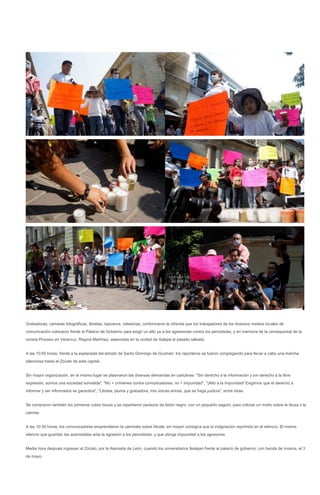 Grabadoras, cámaras fotográficas, libretas, lapiceros, veladoras, conformaron la ofrenda que los trabajadores de los diversos medios locales de
comunicación colocaron frente al Palacio de Gobierno para exigir un alto ya a las agresiones contra los periodistas, y en memoria de la corresponsal de la
revista Proceso en Veracruz, Regina Martínez, asesinada en la ciudad de Xalapa el pasado sábado.


A las 10:00 horas, frente a la explanada del templo de Santo Domingo de Guzmán, los reporteros se fueron congregando para llevar a cabo una marcha
silenciosa hasta el Zócalo de esta capital..


Sin mayor organización, en el mismo lugar se plasmaron las diversas demandas en cartulinas: "Sin derecho a la información y sin derecho a la libre
expresión, somos una sociedad sometida", "No + crímenes contra comunicadores, no + impunidad", "¡Alto a la impunidad! Exigimos que el derecho a
informar y ser informados se garantice", "Libreta, pluma y grabadora, mis únicas armas, que se haga justicia", entre otras.


Se compraron también los primeros cubre bocas y se repartieron pedazos de listón negro, con un pequeño seguro, para colocar un moño sobre la blusa o la
camisa.


A las 10:30 horas, los comunicadores emprendieron la caminata sobre Alcalá, sin mayor consigna que la indignación reprimida en el silencio. El mismo
silencio que guardan las autoridades ante la agresión a los periodistas, y que otorga impunidad a los agresores.


Media hora después ingresan al Zócalo, por la Alameda de León, cuando los universitarios festejan frente al palacio de gobierno, con banda de música, el 3
de mayo.
 
