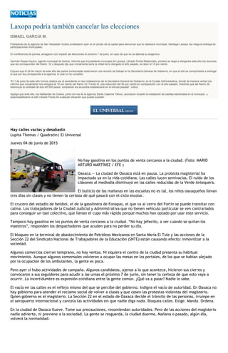 Laxopa podría también cancelar las elecciones
ISMAEL GARCÍA M.
Pobladores de la agencia de San Sebastián Guiloxi protestaron ayer en el zócalo de la capital para denunciar que la cabecera municipal, Santiago Laxopa, les niega la entrega de
participaciones municipales.
En conferencia de prensa, amagaron con impedir las elecciones el próximo 7 de junio, en caso de que no se atienda su exigencia.
Germán Reyes Aquino, agente municipal de Guiloxi, informó que el presidente municipal de Laxopa, Librado Flores Maldonado, primero se negó a otorgarles este año los recursos
que les corresponden del Ramo 33 y después dijo que únicamente sería la mitad de lo otorgado el año pasado, es decir el 15 por ciento.
Expuso que el 24 de marzo de este año las partes involucradas sostuvieron una reunión de trabajo en la Secretaría General de Gobierno, en que el edil se comprometía a entregar
lo que por ley corresponde a la agencia, lo cual no ha cumplido.
"El 1 de junio de este año fuimos citados por el presidente en las instalaciones de la Secretaría General de Gobierno, en la Ciudad Administrativa, donde de manera verbal nos
informó que únicamente nos otorgará el 15 por ciento del Ramo 33, Fondo III, una reducción del 50 por ciento en comparación con el año pasado, mientras que del Ramo 28,
disminuye la cantidad de dos mil 500 pesos, rompiendo los acuerdos establecidos en la minuta pasada", indicó.
Agregó que ante ello, los habitantes de Guiloxi, junto con los de la agencia Santa Catarina Yahuio, acordaron impedir la instalación de casillas electorales en el municipio y
responsabilizaron al edil Librado Flores de cualquier situación que pueda suceder.
Hay calles vacías y desabasto
Lupita Thomas / Quadratín| El Universal
Jueves 04 de junio de 2015
No hay gasolina en los puntos de venta cercanos a la ciudad. (Foto: MARIO
ARTURO MARTÍNEZ / EFE )
Oaxaca.— La ciudad de Oaxaca está en pausa. La protesta magisterial ha
impactado ya en la vida cotidiana. Las calles lucen semivacías. El ruido de los
cláxones al mediodía disminuyó en las calles reducidas de la Verde Antequera.
El bullicio de las mañanas en las escuelas no es tal, los niños oaxaqueños llevan
tres días sin clases y no tienen la certeza de qué pasará con el ciclo escolar.
El crucero del estadio de beisbol, el de la gasolinera de Fonapas, el que va al cerro del Fortín se puede transitar con
calma. Los trabajadores de la Ciudad Judicial y Administrativa que no tienen vehículo particular se ven contrariados
para conseguir un taxi colectivo, que llenan el cupo más rápido porque muchos han optado por usar este servicio.
Tampoco hay gasolina en los puntos de venta cercanos a la ciudad. “No hay jefecito, a ver cuándo se quitan los
maestros”, responden los despachadores que acuden para no perder su día.
El bloqueo en la terminal de abastecimiento de Petróleos Mexicanos en Santa María El Tule y las acciones de la
Sección 22 del Sindicato Nacional de Trabajadores de la Educación (SNTE) están causando efecto: inmovilizar a la
sociedad.
Algunos comercios cierran temprano, no hay ventas. Ni siquiera el centro de la ciudad presenta su habitual
movimiento. Aunque algunos comensales volvieron a ocupar las mesas en los portales, de los que se habían alejado
por la ocupación de los ambulantes, la gente es poca.
Pero ayer sí hubo actividades de campaña. Algunos candidatos, ajenos a lo que acontece, hicieron sus cierres y
convocaron a sus seguidores para acudir a las urnas el próximo 7 de junio, sin tener la certeza de que esto vaya a
ocurrir. La incertidumbre es expresión cotidiana entre la gente común. ¿Qué va a pasar? Nadie lo sabe.
El vacío en las calles es el reflejo mismo del que se percibe del gobierno. Indigna el vacío de autoridad. En Oaxaca no
hay gobierno para atender el reclamo social de volver a clases y que cesen las protestas violentas del magisterio.
Quien gobierna es el magisterio. La Sección 22 en el estado de Oaxaca decide el tránsito de las personas, irrumpe en
el aeropuerto internacional y cancela las actividades sin que nadie diga nada. Bloquea calles. Exige. Manda. Ordena.
En la ciudad de Oaxaca llueve. Tome sus precauciones, recomiendan autoridades. Pero de las acciones del magisterio
nadie advierte, ni previene a la sociedad. La gente se resguarda, la ciudad duerme. Mañana o pasado, algún día,
volverá la normalidad.
 