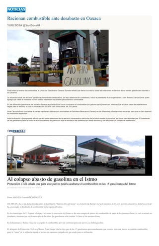 Racionan combustible ante desabasto en Oaxaca
YURI SOSA @YuriSosa04
Para evitar la reventa de combustible, la Unión de Gasolineros Oaxaca-Sureste señaló que dieron la orden a todas las estaciones de servicio de no vender gasolina en bidones a
los usuarios.
La situación actual "es de caos" para los automovilistas oaxaqueños, por eso debemos ser cuidadosos, indicó el presidente de la organización, Juan Antonio Carrizal Vera, quien
agregó que hasta el momento no han podido establecer los canales para distribuir combustible.
En las diferentes gasolineras los usuarios llenaron sus tanques así como compraron el combustible por galones para prevenirse. Mientras que en otros casos se establecieron
reglas para el servicio, el cual no rebasaba los 20 litros o en otros casos, los 100 pesos.
Vera Carrizal afirmó que desde el martes mantienen pláticas con autoridades de Petróleos Mexicanos (Pemex) en las diferentes subestaciones cercanas, pero que no han obtenido
los resultados esperados.
Ante la situación, el empresario afirmó que en varias estaciones se da servicio únicamente a vehículos de la policía estatal y municipal, así como para ambulancias. El presidente
de los gasolineros llamó al resto de sus compañeros de gremio en toda la entidad a dar preferencia a estos servicios y con ello evitar un "estado de indefensión".
Al colapso abasto de gasolina en el Istmo
Protección Civil señala que para este jueves podría acabarse el combustible en las 15 gasolineras del Istmo
por Colaborador el Jueves 4 de junio de 2015 - 05:00:05
Diana MANZO/ Gonzalo DOMÍNGUEZ
JUCHITÁN.- La toma de las instalaciones de la refinería “Antonio Dovalí Jaime” en el puerto de Salina Cruz por maestros de los seis sectores educativos de la Sección 22
ha ocasionado el desabasto de combustible en la región del Istmo.
En los municipios de El Espinal e Ixtepec, así como la zona norte del Istmo se dio una compra de pánico de combustible de parte de los automovilistas, lo cual ocasionó un
desabasto, mientras que en el municipio de Juchitán, las gasolineras sólo venden 20 litros a los automovilistas.
En Tehuantepec y Salina Cruz aún se expide el combustible, pero de continuar para este jueves, no habrá gasolina.
El delegado de Protección Civil en el Istmo, Tore Knape Macías dijo que de las 15 gasolineras aproximadamente que existen, para este jueves no tendrán combustible,
pues la “toma” de la refinería impide el acceso de camiones cargados de gas crudo para su refinación.
 