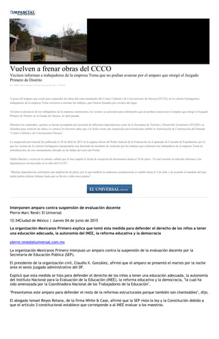 Vuelven a frenar obras del CCCO
Vecinos informan a trabajadores de la empresa Trena que no podían avanzar por el amparo que otorgó el Juzgado
Primero de Distrito
por Andrés Carrera Pineda el Jueves 4 de junio de 2015 - 05:00:06
A pesar del amparo que existe para suspender las obras del estacionamiento del Centro Cultural y de Convenciones de Oaxaca (CCCO), en la colonia Guelaguetza,
trabajadores de la empresa Trena volvieron a retomar los trabajos, pero fueron frenados por vecinos del lugar.
Al notar la presencia de los trabajadores de la empresa constructora, los vecinos se acercaron para informarles que no podían avanzar por el amparo que otorgó el Juzgado
Primero de Distrito en el Estado de Oaxaca, en abril pasado.
Mientras los empleados, quienes se hacían acompañar por personal de diferentes dependencias como de la Secretaría de Turismo y Desarrollo Económico (STyDE), se
alistaban para reiniciar las obras, lo colonos les hicieron saber que a la fecha existe una suspensión provisional para inhibir la Autorización de Construcción del llamado
“Centro Cultural y de Convenciones Oaxaca”.
La suspensión provisional fue publicada el 28 de abril de 2015 en la página oficial del Poder Judicial de la Federación en el apartado de Consulta de Expedientes, por lo
que los vecinos de la colonia Guelaguetza interpondrán una demanda de incidente de violación por los trabajos que realizaron los trabajadores de la empresa Trena en
inmediaciones de este asentamiento ubicado en las faldas del cerro del Fortín.
Odilia Sánchez, vecina de la colonia, señaló que el Juez amplió la fecha de recepción de documentos hasta el 18 de junio, “el cual consiste en solicitar informes a las
dependencias involucradas en la obra del CCCO”.
“Muchas dependencias solicitaron una ampliación de plazo, por lo que también la audiencia constitucional se cambió hasta el 2 de julio y de acuerdo al mandato del juez
nadie podría realizar trabajos hasta que se lleven a cabo estos puntos”.
Interponen amparo contra suspensión de evaluación docente
Pierre-Marc René| El Universal
12:34Ciudad de México | Jueves 04 de junio de 2015
La organización Mexicanos Primero explica que tomó esta medida para defender el derecho de los niños a tener
una educación adecuada, la autonomía del INEE, la reforma educativa y la democracia
pierre.rene@eluniversal.com.mx
La organización Mexicanos Primero interpuso un amparo contra la suspensión de la evaluación docente por la
Secretaria de Educación Pública (SEP).
El presidente de la organización civil, Claudio X. González, afirmó que el amparo se presentó el martes por la noche
ante el sexto juzgado administrativo del DF.
Explicó que esta medida se hizo para defender el derecho de los niños a tener una educación adecuada, la autonomía
del Instituto Nacional para la Evaluación de la Educación (INEE), la reforma educativa y la democracia, "la cual ha
sido amenazada por la Coordinadora Nacional de los Trabajadores de la Educación".
"Presentamos este amparo para defender el resto de la reformas estructurales porque también son chanteables", dijo.
El abogado Ismael Reyes Retana, de la firma White & Case, afirmó que la SEP viola la ley y la Constitución debido a
que el artículo 3 constitucional establece que corresponde a al INEE evaluar a los maestros.
 