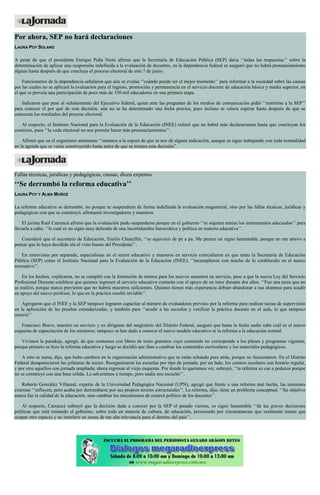 Por ahora, SEP no hará declaraciones
LAURA POY SOLANO
A pesar de que el presidente Enrique Peña Nieto afirmó que la Secretaría de Educación Pública (SEP) daría ‘‘todas las respuestas’’ sobre la
determinación de aplicar una suspensión indefinida a la evaluación de docentes, en la dependencia federal se aseguró que no habrá pronunciamiento
alguno hasta después de que concluya el proceso electoral de este 7 de junio.
Funcionarios de la dependencia señalaron que aún se evalúa ‘‘cuándo puede ser el mejor momento’’ para informar a la sociedad sobre las causas
por las cuales no se aplicará la evaluación para el ingreso, promoción y permanencia en el servicio docente de educación básica y media superior, en
el que se preveía una participación de poco más de 350 mil educadores en una primera etapa.
Indicaron que pese al señalamiento del Ejecutivo federal, quien ante las preguntas de los medios de comunicación pidió ‘‘remitirse a la SEP’’
para conocer el por qué de esta decisión, aún no se ha determinado una fecha precisa, pues incluso se valora esperar hasta después de que se
conozcan los resultados del proceso electoral.
Al respecto, el Instituto Nacional para la Evaluación de la Educación (INEE) reiteró que no habrá más declaraciones hasta que concluyan los
comicios, pues ‘‘la veda electoral no nos permite hacer más pronunciamientos’’.
Afirmó que en el organismo autónomo ‘‘estamos a la espera de que se nos dé alguna indicación, aunque se sigue trabajando con toda normalidad
en la agenda que se venía construyendo hasta antes de que se tomara esta decisión”.
Fallas técnicas, jurídicas y pedagógicas, causas, dicen expertos
‘‘Se derrumbó la reforma educativa’’
LAURA POY Y ALMA MUÑOZ
La reforma educativa se derrumbó, no porque se suspendiera de forma indefinida la evaluación magisterial, sino por las fallas técnicas, jurídicas y
pedagógicas con que se construyó, afirmaron investigadores y maestros.
El jurista Raúl Carrancá afirmó que la evaluación pudo suspenderse porque en el gobierno ‘‘ni siquiera tenían los instrumentos adecuados’’ para
llevarla a cabo, ‘‘lo cual es un signo muy delicado de una incertidumbre burocrática y política en materia educativa’’.
Consideró que el secretario de Educación, Emilio Chuayffet, ‘‘se equivocó de pe a pa. Me parece un signo lamentable, porque no me atrevo a
pensar que lo haya decidido sin el visto bueno del Presidente’’.
En entrevistas por separado, especialistas en el sector educativo y maestros en servicio coincidieron en que tanto la Secretaría de Educación
Pública (SEP) como el Instituto Nacional para la Evaluación de la Educación (INEE), ‘‘incumplieron con mucho de lo establecido en el marco
normativo’’.
En los hechos, explicaron, no se cumplió con la formación de tutores para los nuevos maestros en servicio, pese a que la nueva Ley del Servicio
Profesional Docente establece que quienes ingresen al servicio educativo contarán con el apoyo de un tutor durante dos años. ‘‘Fue una tarea que no
se realizó, porque nunca previeron que no habría maestros suficientes. Quienes tienen más experiencia debían abandonar a sus alumnos para acudir
en apoyo del nuevo profesor, lo que en la práctica resultó inviable’’.
Agregaron que el INEE y la SEP tampoco lograron capacitar al número de evaluadores previsto por la reforma para realizar tareas de supervisión
en la aplicación de las pruebas estandarizadas, y también para ‘‘acudir a las escuelas y verificar la práctica docente en el aula, lo que tampoco
ocurrió’’.
Francisco Bravo, maestro en servicio y ex dirigente del magisterio del Distrito Federal, aseguró que hasta la fecha nadie sabe cuál es el nuevo
esquema de capacitación de los mentores; tampoco se han dado a conocer el nuevo modelo educativo ni la reforma a la educación normal.
Vivimos la paradoja, agregó, de que contamos con libros de texto gratuitos cuyo contenido no corresponde a los planes y programas vigentes,
porque primero se hizo la reforma educativa y luego se decidió que iban a cambiar los contenidos curriculares y los materiales pedagógicos.
A esto se suma, dijo, que hubo cambios en la organización administrativa que se están echando para atrás, porque no funcionaron. En el Distrito
Federal desaparecieron las jefaturas de sector. Reorganizaron las escuelas por tipo de jornada; por un lado, los centros escolares con horario regular,
y por otro aquellos con jornada ampliada; ahora regresan al viejo esquema. Por donde lo queramos ver, subrayó, ‘‘la reforma se cae a pedazos porque
no se construyó con una base sólida. Lo advertimos a tiempo, pero nadie nos escuchó’’.
Roberto González Villareal, experto de la Universidad Pedagógica Nacional (UPN), agregó que frente a una reforma mal hecha, las tensiones
externas ‘‘influyen, pero acaba por derrumbarse por sus propios errores estructurales’’. La reforma, dijo, tiene un problema conceptual. ‘‘Su objetivo
nunca fue la calidad de la educación, sino cambiar los mecanismos de control político de los docentes’’.
Al respecto, Carrancá subrayó que la decisión dada a conocer por la SEP el pasado viernes, es signo lamentable ‘‘de las graves decisiones
políticas que está tomando el gobierno, sobre todo en materia de cultura, de educación, presionado por circunstancias que realmente tienen que
ocupar otro espacio y no interferir en zonas de tan alta relevancia para el destino del país’’.
 