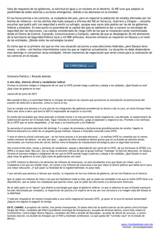 falta de respuesta de los gobiernos, la solicitud es igual a un reclamo en el desierto. El INE tuvo que adoptar la
posibilidad de sedes alternas y acciones emergentes, debido a los desmanes en la entidad.
En las horas previas a los comicios, la ciudadanía del país, pero en especial la población de estados afectados por los
hechos de violencia —en los últimos días hubo ataques a oficinas del INE en Veracruz, Guerrero y Chiapas—, necesita
escuchar que podrá salir con seguridad a emitir su sufragio, aunque esas voces sólo podrán ser las de los gobiernos
federal y estatales. En este punto la autoridad de la capital del país se adelantó al dar a conocer su estrategia de
seguridad por las elecciones. Las casillas consideradas de riesgo (54% de las que se instalarán) serán monitoreadas
desde el Centro de Control, Comando, Comunicaciones y Cómputo, además de que se desplegarán 26 mil elementos
de la Secretaría de Seguridad Pública local y mil 800 vehículos. Anuncios similares se requieren en Oaxaca y el resto
de las entidades. ¿Dónde están las estrategias locales?
Es cierto que es la primera vez que se vive una situación así previo a unas elecciones federales, pero Oaxaca lleva
meses —o años— con hechos intermitentes como los que se registran actualmente. La situación no debe desbordarse
este domingo ni contaminar otras entidades. Vienen momentos de negociación que serán claves para la realización de
los comicios en el estado.
Itinerario Político | Ricardo Alemán
A seis días, silencio oficial y vandalismo radical
Vivimos el extremo indigno e indignante de ver que la CNTE prende fuego a policías y sobaja a los soldados. ¿Qué Estado es ese?
¿Qué clase de gobierno es ese?
Jueves 04 de junio de 2015
Han pasado 6 días y la autoridad federal es incapaz de explicar las razones que provocaron la cancelación inconstitucional del
examen de selección a docentes, como lo marca la ley.
Casi se cumple una semana y ni uno solo de los integrantes del gabinete presidencial se atreve a dar la cara, en tanto Enrique Peña
Nieto sólo atinó a decir que será la SEP la responsable de explicar lo ocurrido.
En medio del escándalo que tiene postrado al Estado frente a la más perniciosa mafia magisterial, Luis Miranda, el subsecretario de
Gobernación parece ser el Estado todo. Sigue violando la Constitución, juega al legislador y negocia la ley. Promete a los mafiosos
de la CNTE que no serán despedidos. ¿Y las leyes y la Constitución y los Poderes?
Se aproxima el proceso electoral del domingo 7 y a pesar de promesas y declaraciones grandilocuentes de antaño, hogaño la
Reforma Educativa es rehén de un pequeño grupo mafioso, impune e intocable conocido como CNTE.
Y ante el silencio oficial contrasta que —en las horas previas a la jornada electoral—, la mafiosa CNTE ha cometido por lo menos
medio centenar de delitos —en sólo seis días—; algunos de ellos verdaderos delitos graves que en un Estado de derecho serían
sancionados con muchos años de cárcel; delitos como el bloqueo de instalaciones estratégicas para la seguridad nacional.
Han transcurrido años, meses y semanas de vandalismo, saqueo y depredación por parte de la CNTE, de sus hermanas la CETEG y la
APPO y no pasa nada. Más aún, hoy se llega al extremo ridículo de que el grupo mafioso “repliega” al Ejército Mexicano, en Oaxaca.
Vivimos el extremo indigno e indignante de ver que la CNTE prende fuego a policías y sobaja a los soldados. ¿Qué Estado es ese?
¿Qué clase de gobierno es ese? ¿Qué clase de gobernantes son esos?
La CNTE violenta la libertad y los derechos de millones de mexicanos, no solo estudiantes a los que dejan sin clases, sino a
ciudadanos a los que les impide votar, sin contar a los millones de mexicanos a los que roban el dinero público que debía servir para
una mejor educación. ¿Y qué pasa? La fatalidad de la ingobernabilidad; no pasa nada.
Y por extraño que parezca y ridículo que resulte, la respuesta de los tres órdenes de gobierno, de los tres Poderes es el silencio.
Que se jodan los millones de niños a los que les fastidiaron toda la vida, que se jodan las entidades a las que la mafia CNTE llevó a la
depredación, que se jodan los ciudadanos que querían votar; que se jodan las elecciones y la democracia mexicana.
No se sabe quien es el “genio” que diseña la estrategia que sigue el gobierno federal. Lo que sí sabemos es que el Estado mexicano
ha sido ridiculizado por completo, la impartición de justicia y el imperio de la ley son una caricatura y la imagen toda del Estado es
la debilidad.
Y todo por empoderar de manera inexplicable a una mafia magisterial llamada CNTE. ¿A quien se le ocurrió tamaña barbaridad?
¿Alguna vez alguien lo pagará? Al tiempo.
EN EL CAMINO. A propósito de mafias, tres perlas mexiquenses. En plena elección se podría ejercer acción penal contra Enrique
Vargas del Villar, candidato del PAN a presidente municipal de Huixquilucan, acusado de diversos delitos, entre ellos violencia
intrafamiliar; contra Edgar Olvera Higuera, candidato del PAN a alcalde de Naucalpan, acusado de desvió de recursos, y contra
Gonzalo Alarcón, ex alcalde de Atizapan por el PAN y estafador profesional. Lo que queda del “corredor azul” en el estado de
México.
www.ricardoaleman.com.mx
Twittter: @ricardoalemanm
 