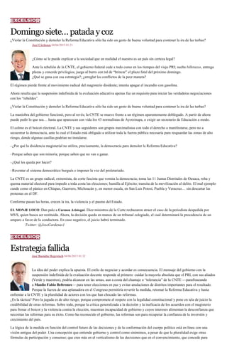 Domingosiete…patadaycoz
¿Violar la Constitución y demoler la Reforma Educativa sólo ha sido un gesto de buena voluntad para contener la ira de las turbas?
José Cárdenas 04/06/2015 01:21
¿Cómo se le puede explicar a la sociedad que en realidad el nuestro es un país sin certeza legal?
Ante la rebelión de la CNTE, el gobierno federal cede a todo como en los tiempos del viejo PRI; suelta billetazos, entrega
plazas y concede privilegios; juega al burro con tal de “brincar” el plazo fatal del próximo domingo.
¿Qué se gana con esa estrategia?; ¿arreglar los conflictos de la peor manera?
El régimen pierde frente al movimiento radical del magisterio disidente; intenta apagar el incendio con gasolina.
Ahora resulta que la suspensión indefinida de la evaluación educativa apenas fue un requisito para iniciar las verdaderas negociaciones
con los “rebeldes”.
¿Violar la Constitución y demoler la Reforma Educativa sólo ha sido un gesto de buena voluntad para contener la ira de las turbas?
La maniobra del gobierno funcionó, pero al revés; la CNTE se mueve frente a un régimen aparentemente doblegado. A partir de ahora
puede pedir lo que sea… hasta que aparezcan con vida los 43 normalistas de Ayotzinapa, o exigir un secretario de Educación a modo.
El colmo es el boicot electoral. La CNTE y sus seguidores son grupos maximalistas con todo el derecho a manifestarse, pero no a
secuestrar la democracia, ante lo cual el Estado está obligado a utilizar toda la fuerza pública necesaria para resguardar las zonas de alto
riesgo, donde algunas casillas podrían no instalarse.
–¿Por qué la disidencia magisterial no utiliza, precisamente, la democracia para demoler la Reforma Educativa?
–Porque saben que son minoría; porque saben que no van a ganar.
–¿Qué les queda por hacer?
–Reventar el sistema democrático burgués e imponer la voz del proletariado.
La CNTE es un grupo radical, extremista, de corte fascista que vomita la democracia; toma las 11 Juntas Distritales de Oaxaca, roba y
quema material electoral para impedir a toda costa las elecciones; humilla al Ejército; transita de la movilización al delito. El mal ejemplo
cunde como el pánico en Chiapas, Guerrero, Michoacán y, en menor escala, en San Luis Potosí, Puebla y Veracruz… sin descartar las
protestas en el DF.
Conforme pasan las horas, crecen la ira, la violencia y el pasmo del Estado.
EL MONJE LOCO: Dan palo a Carmen Aristegui. Diez ministros de la Corte rechazaron atraer el caso de la periodista despedida por
MVS, quien busca ser restituida. Ahora, la decisión queda en manos de un tribunal colegiado, el cual determinará la procedencia de un
amparo a favor de la conductora. En caso negativo, el juicio habrá terminado.
Twitter: @JoseCardenas1
Estrategiafallida
José Buendía Hegewisch 04/06/2015 01:32
La idea del poder explica la apuesta. El estilo de negociar y acordar es consecuencia. El mensaje del gobierno con la
suspensión indefinida de la evaluación docente responde al primero: cuidar la mayoría absoluta que el PRI, con sus aliados
(Verde y maestros), podría alcanzar en las urnas, aun a costa del chantaje o “tolerancia” de la CNTE —parafraseando
a Manlio Fabio Beltrones— para tener elecciones en paz y evitar anulaciones de distritos importantes para el resultado.
Porque la fuerza de una aplanadora en el Congreso permitiría revertir la medida, retomar la Reforma Educativa y hasta
enfrentar a la CNTE y la pluralidad de actores con los que han chocado las reformas.
¿Es la táctica? Pero la jugada es de alto riesgo, porque compromete el respeto con la legalidad constitucional y pone en tela de juicio la
credibilidad de otras reformas. Sobre todo, porque la crítica generalizada a la decisión y la ineficacia de los acuerdos con el magisterio
para frenar el boicot y la violencia contra la elección, muestran incapacidad de gobierno y cuyos intereses alimentan la desconfianza que
necesitan las reformas para su éxito. Como ha reconocido el gobierno, las reformas son para recuperar la confianza de la inversión y
crecimiento del país.
La lógica de la medida en función del control futuro de las decisiones y de la conformación del cuerpo político está en línea con una
visión antigua del poder. Una concepción que entiende gobierno y control como sinónimos, a pesar de que la pluralidad exige otras
fórmulas de participación y consenso; que cree más en el verticalismo de las decisiones que en el convencimiento, que concede para
 