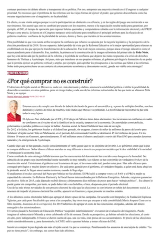 contener presiones sin debate abierto y transparente de su política. Por eso, anteponer una mayoría cómoda en el Congreso a cualquier
prioridad. No reconoce que el problema de las reformas son las viejas formas de ejercer el poder, que generan desconfianza como las
oscuras negociaciones con el magisterio, no la pluralidad.
En efecto, es una visión antigua porque ve en la participación un obstáculo a su eficacia, y en las reglas del juego una restricción a sus
movimientos. Sin asumir que esto no cambiará por pactar con los maestros, menos si la negociación resulta tardía para garantizar, por
ejemplo, al INE, el tiempo de operación para reponer boletas quemadas y computadoras robadas con la información electoral y del PREP.
Porque a este precio, la fuerza en el Congreso tampoco sería suficiente para restablecer el principal atributo para la eficacia de un
gobierno moderno: confianza de la pluralidad de actores, dentro y fuera, que inciden en los acontecimientos.
Otra posibilidad es que vea cuesta arriba recuperar la confianza que refuerce su apuesta por la mayoría legislativa y la perspectiva de la
elección presidencial de 2018. En ese supuesto, habrá perdido de vista que la Reforma Educativa es la mejor oportunidad para relanzar su
credibilidad con los que apoyan la transformación de la educación. Fue la de mayor consenso, porque ataca el rezago educativo como el
mayor pendiente para el desarrollo. Fue, también, la primera en la construcción de la imagen reformista del primer año de Peña Nieto,
que hoy está deslavada por la parálisis de la reforma y la pérdida de confianza que dejaron las malas respuestas a la crisis de derechos
humanos de Tlatlaya y Ayotzinapa. Así pues, más que inmolarse en sus propias reformas, el gobierno privilegia la formación de un poder
que le permita ejercer un gobierno vertical y amplio, por ejemplo, para aprobar los presupuestos o las normas que falten a las reformas.
Sobre todo para pertrecharse en un contexto de estancamiento económico y descontento social, ¿puede ser viable esta estrategia?
¿Porquécomprarnoesconstruir?
El deterioro del tejido social en México es, cada vez, más alarmante y dañino, amenaza la estabilidad política e inhibe la posibilidad de
desarrollo económico, en otras palabras, pone en riesgo todas y cada una de las reformas estructurales de las que tanto se ufanaron Peña
Nieto y su equipo.
María Marván Laborde 04/06/2015 00:59
Estamos cerca de cumplir una década de haberle declarado la guerra al narcotráfico y, a pesar de múltiples batallas, muchos
detenidos y cientos de miles de muertos, todo indica que México va perdiendo. La posibilidad de reconstruir la paz está
todavía muy lejana.
El Informe País elaborado por el IFE y El Colegio de México tiene datos alarmantes: los mexicanos no confiamos en nadie,
no confiamos en el vecino ni en la familia ni en la escuela, tampoco en la economía. De autoridades como policías,
gobernantes o partidos políticos es mejor ni hablar. Anomia social, la llamó Durkheim hace más de un siglo.
De 2012 a la fecha, los gobiernos locales y el federal han gastado, sin exagerar, cientos de miles de millones de pesos del erario para
fortalecer el tejido social. Sólo en Michoacán, en el periodo del comisionado Castillo se destinaron 45 mil millones de pesos. En los
últimos 18 meses en Guerrero, aproximadamente 55 mil millones entre el dinero canalizado a través del Plan DN3 para atender desastres
naturales y la emergencia de Ayotzinapa.
Cuando digo que se han gastado, escojo conscientemente el verbo gastar que no es sinónimo de invertir. Los gobiernos creen que la paz
se compra abilletazos. Soltar dinero a líderes sociales es muy diferente a invertir en proyectos sociales que le den viabilidad a la sociedad
y fortalezcan la economía local.
Como resultado de esta estrategia fallida tenemos que los mercenarios del descontento han crecido como hongos en la humedad. Ser
cabecilla de un grupo cuya inconformidad suene razonable es muy rentable. Los líderes se han convertido en verdaderos brokers de la
insurrección social. Extorsionan al gobierno con la amenaza de que, si las cosas están mal, pueden estar peor. Han sido eficaces para
conseguir privilegios y mucho dinero en efectivo. De cada peso gastado por el gobierno, al verdadero fregado, a quien está hasta abajo en
la pirámide social, le llegan unos cuantos centavos, cuando le llega algo.
Si analizamos el modus operandi del Pacto por México no fue distinto. El PRI salió a comprar votos y el PAN y el PRD a medir su
capacidad de extorsión. La Reforma Electoral y la Fiscal fueron intercambiadas por la Reforma Energética. Además, exigieron ganancias
en efectivo. Sólo en 2015, cada diputado recibió directa y abiertamente diez millones de pesos para hacer “trabajo político”. Ese dinero lo
puede gastar sin comprobar, por tanto, se pudo haber ido a sus bolsillos, o bien, despensas para el periodo electoral.
Una de las más tristes novedades de este proceso electoral ha sido que las elecciones se convirtieron en rehén del descontento social. La
amenaza de impedir el proceso electoral fue creíble, apareció en Guerrero y sigue presente en muchos estados.
A los altísimos costos electorales habrá que agregar el dinero opaco de las campañas. De acuerdo con Integralia y la Fundación Espinosa
Yglesias, por cada peso fiscalizable que entra a las campañas, hay otros tres que escapan a toda contabilidad (María Amparo Casar en su
libro reciente, Anatomía de la corrupción). En 2015 habremos de agregar el costo de las concesiones otorgadas, además del dinero
entregado a los extorsionadores.
El viernes pasado la Secretaría de Educación Pública “suspendió indefinidamente” el examen de evaluación del magisterio. Puedo
imaginar al subsecretario Miranda y otros celebrando el fin de semana. Desde su perspectiva, ya habían salvado las elecciones, el costo
era alto, pero indispensable. El lunes se dieron cuenta de que, una vez más, eran presas de sus secuestradores. El precio de las elecciones
subió considerablemente y, para demostrarlo, la CNTE salió a quemar boletas y tomar oficinas del INE.
Insistir en comprar la paz degrada aún más el tejido social. La paz se construye. Parafraseando los anuncios de una tarjeta de crédito: “La
paz no tiene precio”, sin embargo, sus costos han sido altísimos.
 
