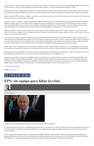 solución a todo y, por si fuera poco, para evitar un nuevo Tlatlaya los han sacado de zonas conflictivas en las que tuvieron éxito conteniendo guerrillas. El video en el que
el CJNGamenaza con vengar a 42 sicarios abatidos le pone la piel de gallina a cualquiera, son un grupo impecablemente uniformado y armado.
Marcharon cientos de miles de manifestantes profesionales esta semana y la pasada en la ciudad de México. Quienes participan no saben siquiera el motivo de la marcha,
pero manifiestan que recibieron 100 pesos por estar ahí. Cien veces cien mil es mucho dinero, claramente hay grupos que reaccionan como el tiburón que ya olió sangre.
Qué sabe el equipo de EPN que nosotros no sabemos y qué les lleva a darse un balazo en la sien, como lo describió Aguilar Camín. Esa es la pregunta clave. Pensar en que
lo hacen por tontos o por mal intencionados sería inocente.
El gobierno priista se ha acorralado a sí mismo. Mucho del apoyo legislativo a las reformas se obtuvo a billetazos, pero eso mismo impide que los partidos de oposición,
diputados y senadores reaccionen como deberían ante los escándalos de corrupción en el gobierno. La complicidad acorrala al propio PRI, pues construyó una casa de
cristal en la que nadie puede arrojar una piedra. Por ello la sociedad se manifiesta harta del gobierno y de todos los partidos. La reacción anulista que promueve gente
como Denise Dresser es, en mi opinión, miope. ¿De verdad ni siquiera los casi 400 candidatos que cumplieron con el “tres de tres” merecen votos?
Repito lo antes dicho. Sí, es difícil encontrar por quién votar. Pero, no hacerlo, fortalece a Antorcha Campesina, CNTE, SNTE y cualquier otro voto en venta al mejor
postor. Sólo el voto libre ciudadano lo diluye, manifiéstese por quién se manifieste, pero tiene que hacerlo por alguien, abstenerse o anularlo es un “castigo” que no asusta
a nadie, asume que el cínico tiene consciencia.
En la claudicación del gobierno ante la CNTE, entonces, hay sólo dos lecturas posibles. O les tienen miedo porque se saben rebasados, o temen que si sacan fuerza de
flaqueza para una gran confrontación final, se quedan sin el apoyo clientelar al que tanto jugo le han sacado en las urnas y fuera de éstas. Perder ese apoyo los desnuda. En
una u otra versión, el error es el mismo. Es pensar que ésta y las otras reformas se pueden imponer. Este gobierno ha sido un pésimo promotor de su proyecto de nación.
Este gobierno prefirió comprar a convencer. Sufre la consecuencia de hablar de modernidad, buscándola por medios que de moderno nada tienen.
Quiero no dejar de decir lo más importante: la reforma educativa en cuestión es de vida o muerte para México. Por mucho, no era la reforma ideal, pero era un pequeño
paso en la dirección correcta. Evaluar maestros no es una condición suficiente, pero sí es necesaria. Lo que la hace urgente es el perfil demográfico de nuestra población.
México está en pleno “bono demográfico”. Hay hoy más mexicanos en edad de trabajar que la suma de niños y ancianos que no lo están. Esta condición prevalece por un
par de décadas, pero la población joven empieza a decrecer en el lustro 2025-2030, según el Centro Woodrow Wilson.
El riesgo de no aprovechar esta ventana de oportunidad para educar a nuestros jóvenes es que después tendremos que arrastrar por décadas el costo de mantener a una
población creciente de viejos funcionalmente analfabetas. No hacer una profunda reforma educativa hoy condena a México, con certeza, al subdesarrollo permanente y
quizás incluso creciente. Debilita a las instituciones e imposibilita una democracia eficaz. Países como Corea, que ya envejecieron, cosechan la competitividad que por
décadas sembraron cuando construyeron un sistema educativo impecable que permitió educar a los viejos de hoy cuando eran niños.
Es mucho lo que está en juego.
Twitter: @jorgesuarezv
EPN, sin equipo para lidiar la crisis
La Feria
SALVADOR CAMARENA
Van dos anécdotas que podrían ayudar a entender el nuevo capítulo de la crisis del gobierno federal.
1) Semanas antes de la elección de 2012, y cuando parecía inevitable el triunfo de Enrique Peña Nieto, Manuel Camacho Solís reconocía ante periodistas de El País que su
mayor preocupación era la falta del conocimiento que sobre México y sus problemáticas tenía el grupo que arribaría al poder. “Las cosas se les van a ir de las manos”,
advertía el exregente.
2) En las negociaciones del Pacto por México, en la plenitud del poder, Miguel Ángel Osorio Chong estaba tan confiado en las capacidades del nuevo gobierno que,
palabras más palabras menos, dijo que la nueva administración estaba cierta de que lograría sentar en la misma mesa a la CNTE y al Sindicato Nacional de Trabajadores
de la Educación. La ocurrencia fue celebrada por los interlocutores de Osorio: te ganarías un monumento, le contestaron sus interlocutores.
 