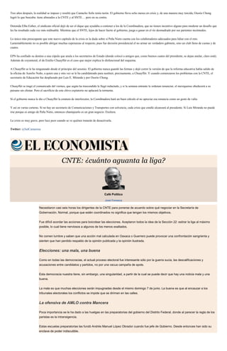 Tres años después, la realidad se impuso y resultó que Camacho Solís tenía razón. El gobierno lleva ocho meses en crisis y, de una manera muy torcida, Osorio Chong
logró lo que buscaba: tiene alineados a la CNTE y al SNTE… pero en su contra.
Detenida Elba Esther, el sindicato oficial dejó de ser el dique que ayudaba a contener a los de la Coordinadora, que no tienen incentivo alguno para moderar un desafío que
les ha resultado cada vez más redituable. Mientras que el SNTE, lejos de hacer fuerte al gobierno, juega a ganar en el río desmadrado por sus parientes incómodos.
Lo único más preocupante que este nuevo capítulo de la crisis es la duda sobre si Peña Nieto cuenta con los colaboradores adecuados para lidiar con el reto.
Lamentablemente no es posible abrigar muchas esperanzas al respecto, pues fue decisión presidencial el no armar un verdadero gabinete, sino un club lleno de cuotas y de
cuates.
EPN ha confiado su destino a una cúpula que anula a los secretarios de Estado (donde colocó a amigos que, como buenos cuates del presidente, se dejan anular, claro está).
Además de coyuntural, el de Emilio Chuayffet es el caso que mejor explica lo disfuncional del esquema.
A Chuayffet se le ha ninguneado desde el principio del sexenio. El gobierno nunca guardó las formas y dejó correr la versión de que la reforma educativa había salido de
la oficina de Aurelio Nuño, a quien una y otra vez se le ha candidateado para sustituir, precisamente, a Chuayffet. Y cuando comenzaron los problemas con la CNTE, el
secretario de Educación fue desplazado por Luis E. Miranda y por Osorio Chong.
Chuayffet se tragó el comunicado del viernes, que según ha trascendido le llegó redactado, y si la semana entrante le ordenan renunciar, el mexiquense obedecerá a su
paisano sin chistar. Pero el sacrificio de este chivo expiatorio no aplacará la tormenta.
Si el gobierno nunca le dio a Chuayffet la estatura de interlocutor, la Coordinadora hará un buen cálculo al no apreciar esa renuncia como un gesto de valía.
Y así en varias carteras. Si no hay un secretario de Comunicaciones y Transportes con solvencia, cada crisis que estalle alcanzará al presidente. Si Luis Miranda no puede
irse porque es amigo de Peña Nieto, entonces chantajearlo es un gran negocio. Etcétera.
La crisis es muy grave, pero luce peor cuando se ve quiénes tratarán de desactivarla.
Twitter: @SalCamarena
CNTE: ¿cuánto aguanta la liga?
Café Político
José Fonseca
Necesitaron casi seis horas los dirigentes de la CNTE para ponerse de acuerdo sobre qué negociar en la Secretaría de
Gobernación. Normal, porque que estén coordinados no significa que tengan los mismos objetivos.
Fue difícil acordar las acciones para boicotear las elecciones. Aceptaron todos la idea de la Sección 22: estirar la liga al máximo
posible, lo cual tiene nerviosos a algunos de los menos exaltados.
No comen lumbre y saben que una acción mal calculada en Oaxaca o Guerrero puede provocar una confrontación sangrienta y
sienten que han perdido respaldo de la opinión publicada y la opinión ilustrada.
Elecciones: una mala, una buena
Como en todas las democracias, el actual proceso electoral fue interesante sólo por la guerra sucia, las descalificaciones y
acusaciones entre candidatos y partidos, no por una vacua campaña de spots.
Esta democracia nuestra tiene, sin embargo, una singularidad, a partir de la cual se puede decir que hay una noticia mala y una
buena.
La mala es que muchas elecciones serán impugnadas desde el mismo domingo 7 de junio. La buena es que al encauzar a los
tribunales electorales los conflictos se impide que se diriman en las calles.
La ofensiva de AMLO contra Mancera
Poca importancia se le ha dado a las huelgas en las preparatorias del gobierno del Distrito Federal, donde al parecer la regla de los
paristas es la intransigencia.
Estas escuelas preparatorias las fundó Andrés Manuel López Obrador cuando fue jefe de Gobierno. Desde entonces han sido su
enclave de poder indiscutible.
 