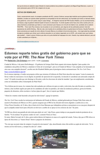 Así que de ahora en adelante López Obrador le creará problema tras problema al gobierno de Miguel Ángel Mancera, a quien ve
como adversario para el 2018. No lo dejará vivir en paz.
NOTAS EN REMOLINO
Cauto, excesivamente cauto, el consejero presidente del IFE, Lorenzo Córdova; aunque dejó implícito que los gobiernos federal,
estatales y locales son quienes deben garantizar la tranquilidad el día de la elecciones, fue imposible que hiciera un llamado directo
a los gobiernos, como se lo pedía Joaquín López Dóriga.... El dirigente nacional del PAN Gustavo Madero, por los acontecimientos
de Oaxaca, exige al gobierno federal impedir el boicot a la elecciones. Ya olvidó aquella noche hace cinco años cuando junto con
Jesús Zambrano proclamaba que había un nuevo amanecer para Oaxaca con el triunfo de Gabino Cué, candidato de la coalición
PAN-PRD... Tiene razón Roy Campos, las encuestas no son pronósticos, pero algunas de las publicadas parecen más bien
expresiones de wishful thinking... Más les vale a las huestes de la candidata priísta a la gubernatura de Sonora, Claudia Pavlovich,
tomar previsiones por aquello de cómo afecte el huracán Blanca a la entidad el día de las elecciones... Una ingenuidad las premisas
de algunos analistas que critican que la reforma educativa no se hubiera negociado con la CNTE. ¿De verdad creen que hubiera
sido posible?... Aclaró Lorenzo Córdova que sólo en la junta distrital de Huajuapan de León, Oaxaca, hay material electoral, pero ahí
sí está custodiado por el Ejército...
jose.fonseca@eleconomista.com.mx
Edomex reparte teles gratis del gobierno para que se
vote por el PRI: The New York Times
Por Redacción / Sin Embargo junio 4, 2015 - 12:23h 1 Comentario
Ciudad de México, 4 de junio (SinEmbargo).– El gobierno de Enrique Peña Nieto reparte televisiones digitales “para ayudar a los
ciudadanos más pobres de México a mantener el ritmo de la tecnología”, pero en el Estado de México “esta campaña se ha fusionado con
otra cosa: una campaña electoral”, escribe este día Elisabeth Malkin para el prestigioso diario norteamericano The New York Times.
https://youtu.be/QZjL8_0gwA0
En el extenso reportaje, el medio neoyorquino refiere que mientras el Gobierno de Peña Nieto describe este reparto “como la manera de
llevar a todos los mexicanos a la era digital, los partidos de oposición de la izquierda y la derecha lo consideran una anticuada compra de
votos”. El medio recuerda que este domingo se llevarán a cabo las elecciones de mitad de mandato “que son ampliamente consideradas
como un referéndum sobre el desempeño de Peña Nieto”.
“En el último par de meses, los votantes han sido asaltados por millones de spots en radio y televisión, han sido llevados en autobús a los
mítines y han recibido regalos por parte de los candidatos de todos los partidos y de todas las tendencias políticas: gorras de béisbol,
paquetes de alimentos, útiles escolares e incluso pipas de agua”, dice el reporte que Malkin.
“Ahora los votantes están haciendo cola para las televisiones”, agrega la reportera.
The New York Times recaba los testimonios de habitantes del Estado de México, entidad gobernada por Enrique Peña Nieto antes de
asumir la Presidencia de México en 2012, quienes aseguran que el PRI les ha ofrecido televisores digitales a cambio de su voto.
Ulises Flores González, de 32 años, dijo al diario de la Gran Manzana que trabajadores priistas se presentaron en su casa poco después de
que la campaña estatal inició para ofrecerle un televisor a cambio de su apoyo en los comicios de este 7 de junio.
“El PRI me ofreció una pantalla de televisión para darle mi voto”, dijo Flores, quien trabaja en una pequeña tienda de productos de su
familia. “Yo la rechacé. No quisiera vender mi voto”, comentó Flores al Times.
En tanto, María Carvajal, de 41 años, quien realiza labores de limpieza en casas en la capital del estado, Toluca, dijo que el PRI ofrece en
época de elecciones y a “manos llenas” dinero o paquetes de alimentos.
“No creo que sea justo tratar de comprar a la gente de esta manera”, dijo, describiendo cómo ella recibió su cupón de televisión. “Es lo
mismo con los televisores, y siempre ha sido así”, relató.
 
