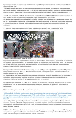 legislativas previstas para el 7 de junio, quedó “indefinidamente suspendida” la parte más importante de la histórica Reforma Educativa
impulsada por Peña Nieto.
“Funcionarios ‘susurran’ a los medios que con esta medida están tratando de garantizar que el día de la votación no existan problemas y
que revertirán su decisión después de las elecciones”. Si eso es cierto, enfatiza el medio británico, el gobierno está siendo profundamente
cínico. Si no es así, se está socavando lo que algunos consideran la política más importante del Presidente priista, y que violaría la ley.
Actuando como un estudiante culpable de alguna travesura, la Secretaría de Educación Pública (SEP) emitió un comunicado lacónico, de
sólo 33 palabras, diciendo que suspendía los exámenes para evaluar a los maestros, dice The Economist.
Los exámenes de evaluación se celebrarían por primera vez en julio, como parte de la Reforma Educativa aprobada por el Congreso en el
año 2013. Durante dos años, el gobierno del Presidente Enrique Peña Nieto ha argumentado que las pruebas docentes son el eje central de
la reforma constitucional, que eliminarían finalmente a los malos maestros de las escuelas, que cuentan con un “lamentable” bajo
rendimiento.
¿La explicación de este cambio repentino? Había “nuevos elementos a tener en cuenta”, decía el comunicado de la SEP.
A EPN LE SALIÓ “EL CHIRRIÓN POR EL PALITO”
Funcionarios consultados por el semanario británico aseguran que el anuncio fue un intento de aplacar a los maestros de la Coordinadora
de Trabajadores de la Educación (CNTE), los maestros más radicales, que detestan la idea de la aplicación de la prueba, y han amenazado
con boicotear las elecciones en las cuales se elegirán 500 diputados, nueve gobernadores y cientos de alcaldes en la estados del sur
(Guerrero, Oaxaca, Michoacán) donde tienen influencia.
“Es temporal”, dijo un funcionario a The Economist, y agregó que había un “99 por ciento de posibilidades” de que la medida podría ser
revertida después de la elección. Pero la CNTE vio directamente a través de la estratagema, asegura el medio británico. En lugar de
calmarse, ha intensificado sus protestas.
El 1 de junio la CNTE puso en marcha una huelga indefinida que ha mantenido más de 1 millón de niños sin clases. Los miembros de la
Coordinadora también han ocupado las oficinas electorales en el estado de Oaxaca, quemado decenas de miles de papeletas y se
apoderaron de estaciones de gasolina, a la par de que amenazan con cerrar los aeropuertos.
Una de las principales demandas de la CNTE es que los 43 alumnos que desaparecieron el año pasado en el estado vecino de Guerrero
regresen con vida y con sus familias, aunque el gobierno insiste en que fueron asesinados el año pasado por la Policía a sueldo de
narcotraficantes.
El sindicato también quiere que toda la Reforma Educativa sea abolida.
“Sabíamos desde el principio que la promesa acerca de quitar las evaluaciones sería temporal”, dijo Mohamed Otaqui,
el portavoz de los maestros en Oaxaca, donde la CNTE es más militante. Otaqui agregó a The Economist que a menos
que el gobierno acceda a todas sus demandas en los próximos días, van a “detener las elecciones tengan lugar en
Oaxaca.”
Además de la posibilidad persistente de perturbación electoral, indica el semanario británico, el gobierno de Peña Nieto se enfrenta a
acusaciones de que está quebrantando las leyes que promulgó. Al suspender las pruebas, aunque sólo sea temporalmente, enfureció al
Instituto Nacional para la Evaluación de la Educación (INEE), un organismo autónomo al cual se le dio un mandato constitucional como
parte de la Reforma Educativa.
El INEE acusó a la SEP de violar la Constitución, la invasión de su competencia y ser una amenaza para su autonomía. Además, un grupo
de organizaciones no gubernamentales y otras instituciones vinculadas a la INEE han dado como plazo límite a Peña Nieto, hasta el día
después de las elecciones para levantar la suspensión de la prueba a los maestros.
 