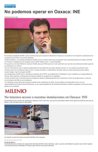No podemos operar en Oaxaca: INE
SDPNOTICIAS.COM
El consejero presidente del INE Lorenzo Córdova dijo que la operación electoral en Oaxaca se encuentra en una situación complicada por la
ocupación de la CNTE en las juntas distritales.
Ciudad de México.- El consejero presidente del INE Lorenzo Córdova afirmó que la operación de la autoridad electoral en Oaxaca enfrenta
un momento complicado por la ocupación que la CNTE realiza en las 11 juntas distritales.
De acuerdo con el diario Reforma, Córdova Vianello dijo que el INE asume su rol de autoridad, pero que las circunstancias actuales suponen
un obstáculo en su camino.
"No nos victimizamos, pero sí estamos padeciendo las circunstancias que todos ustedes conocen, no nos estamos asumiendo como
víctimas, pero hoy no podemos operar en las 11 juntas de Oaxaca, y dependemos de poder operar en esas juntas para poder realizar
nuestro trabajo", dijo el consejero del INE.
Las instalaciones del INE fueron tomadas por docentes de la CNTE, que práticamente "desalojaron" ayer a soldados que resguardaban las
oficinas. Este miércoles, el Aeropuerto de Oaxaca también es ocupado por el magisterio.
Lorenzo Córdova hizo un llamado para que el gobierno federal y estatal garanticen las condiciones en favor de las elecciones y continuar
con el esfuerzo del INE por los ciudadanos.
"La realización de las elecciones supone la existencia de condiciones de orden, de paz pública y de seguridad y esa no es una
responsabilidad del Instituto Nacional Electoral, es una responsabilidad de las instancias federales y locales encargadas de procurar la paz
pública en la sociedad".
No tenemos acceso a nuestras instalaciones en Oaxaca: INE
El presidente de la comisión de organización electoral, Arturo Sánchez, dijo que las autoridades deben hacer gestiones políticas para que se
lleven a cabo las elecciones en ese estado.
Los maestros cerraron los accesos a las juntas distritales. (Óscar Rodríguez)
MILENIO DIGITAL04/06/2015 09:02 AM
Ciudad de México
El presidente de la comisión de organización electoral del INE, Arturo Sánchez, urgió a que las autoridades los apoyen para poder ingresas
a las juntas ejecutivas distritales en Oaxaca para arrancar el proceso electoral.
 