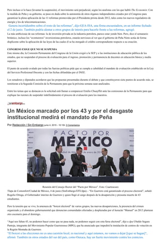 Pero incluso si lo hace (levantar la suspensión), el movimiento será perjudicial, según los analistas con los que habló The Economist. Con
la medida de Peña y su gobierno, se puso en duda sobre la autonomía de otros órganos independientes creados por el Congreso para
garantizar la plena aplicación de las 11 reformas promovidas por el Presidente priista desde 2012, tales como los nuevos reguladores de
energía y los de telecomunicaciones.
“Genera incertidumbre sobre el resto de las reformas”, dijo GEA-ISA, una firma encuestadora, en un informe fechado
el 2 de junio. También podría alentar a otros grupos de interés para hacerle frente a las reformas, agregó.
La más ambiciosas de sus reformas: la de inversión privada en la industria petrolera, parece estar yendo bien. Pero, dice el semanario
británico, incluso los “aventureros” inversionistas petroleros, estarán nerviosos al ver que el gobierno de Peña Nieto actúa de forma
displicente sobre la aplicación de las leyes de las cuales él se ha otorgado el crédito correspondiente respecto a su creación.
CONGRESO EXIGE QUE NO SE SUSPENDA
Este mismo día, la Comisión Permanente del Congreso de la Unión exigió a la SEP y a las instituciones de educación pública de los
estados, que no suspendan el proceso de evaluación para el ingreso, promoción y permanencia de docentes en educación básica y media
superior.
El punto de acuerdo avalado por todas las fuerzas políticas pide que se cumpla a cabalidad el mandato de evaluación establecido en la Ley
del Servicio Profesional Docente y con las fechas difundidas por el INEE.
Los senadores y diputados acordaron que las propuestas presentadas durante el debate y que constituyeron siete puntos de acuerdo más, se
remitieran a la Segunda Comisión de la Permanente para que la próxima semana sean analizados.
Entre los temas que se destacan es la solicitud está llamar a comparecer Emilio Chuayffet ante las comisiones de la Permanente para que
explique las razones de suspender indefinidamente el proceso de evaluación para los maestros.
Un México marcado por los 43 y por el desgaste
institucional medirá el mandato de Peña
Por Redacción / Sin Embargo junio 4, 2015 - 10:15h 3 Comentarios
Reunión del Consejo Rector del “Pacto por México”. Foto: Cuartoscuro
Tlapa de Comonfort/Ciudad de México, 4 de junio (SinEmbargo/EFE/dpa).– “En Guerrero está garantizado el proceso electoral”, señaló
Rogelio Ortega, el Gobernador interino de Guerrero y quien llegó al cargo después de la desaparición y presunta muerte de 43
estudiantes.
Pero la tensión que se vive, la amenaza de “boicot electoral” de varios grupos, las nuevas desapariciones, la presencia del crimen
organizado y el abandono gubernamental que denuncian comunidades afectadas y desplazadas por el huracán “Manuel” en 2013 plantean
otro escenario para el domingo.
“Aquí nos faltan 43, no podemos hacer como que no pasa nada, no podemos seguir con esta farsa electoral”, dijo a dpa Ubaldo Segura
Pantoja, integrante del Movimiento Popular Guerrerense (MPG), que ha anunciado que impedirá la instalación de centros de votación en
la Región Montaña de Guerrero.
“El boicot a las elecciones no es una cuestión local, es nacional y aquí estamos, no vamos a dejar [(que se hagan]“,
afirmó. También en otros estados del sur del país, como Oaxaca, hay un fuerte movimiento contra los comicios.
 