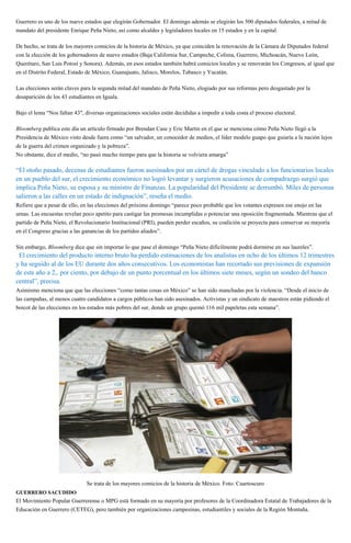 Guerrero es uno de los nueve estados que elegirán Gobernador. El domingo además se elegirán los 500 diputados federales, a mitad de
mandato del presidente Enrique Peña Nieto, así como alcaldes y legisladores locales en 15 estados y en la capital.
De hecho, se trata de los mayores comicios de la historia de México, ya que coinciden la renovación de la Cámara de Diputados federal
con la elección de los gobernadores de nueve estados (Baja California Sur, Campeche, Colima, Guerrero, Michoacán, Nuevo León,
Querétaro, San Luis Potosí y Sonora). Además, en esos estados también habrá comicios locales y se renovarán los Congresos, al igual que
en el Distrito Federal, Estado de México, Guanajuato, Jalisco, Morelos, Tabasco y Yucatán.
Las elecciones serán claves para la segunda mitad del mandato de Peña Nieto, elogiado por sus reformas pero desgastado por la
desaparición de los 43 estudiantes en Iguala.
Bajo el lema “Nos faltan 43″, diversas organizaciones sociales están decididas a impedir a toda costa el proceso electoral.
Bloomberg publica este día un artículo firmado por Brendan Case y Eric Martin en el que se menciona cómo Peña Nieto llegó a la
Presidencia de México visto desde fuera como “un salvador, un conocedor de medios, el líder modelo guapo que guiaría a la nación lejos
de la guerra del crimen organizado y la pobreza”.
No obstante, dice el medio, “no pasó mucho tiempo para que la historia se volviera amarga”
“El otoño pasado, decenas de estudiantes fueron asesinados por un cártel de drogas vinculado a los funcionarios locales
en un pueblo del sur, el crecimiento económico no logró levantar y surgieron acusaciones de compadrazgo surgió que
implica Peña Nieto, su esposa y su ministro de Finanzas. La popularidad del Presidente se derrumbó. Miles de personas
salieron a las calles en un estado de indignación”, reseña el medio.
Refiere que a pesar de ello, en las elecciones del próximo domingo “parece poco probable que los votantes expresen ese enojo en las
urnas. Las encuestas revelan poco apetito para castigar las promesas incumplidas o potenciar una oposición fragmentada. Mientras que el
partido de Peña Nieto, el Revolucionario Institucional (PRI), pueden perder escaños, su coalición se proyecta para conservar su mayoría
en el Congreso gracias a las ganancias de los partidos aliados”.
Sin embargo, Bloomberg dice que sin importar lo que pase el domingo “Peña Nieto difícilmente podrá dormirse en sus laureles”.
“El crecimiento del producto interno bruto ha perdido estimaciones de los analistas en ocho de los últimos 12 trimestres
y ha seguido al de los EU durante dos años consecutivos. Los economistas han recortado sus previsiones de expansión
de este año a 2,. por ciento, por debajo de un punto porcentual en los últimos siete meses, según un sondeo del banco
central”, precisa.
Asimismo menciona que que las elecciones “como tantas cosas en México” se han sido manchadas por la violencia. “Desde el inicio de
las campañas, al menos cuatro candidatos a cargos públicos han sido asesinados. Activistas y un sindicato de maestros están pidiendo el
boicot de las elecciones en los estados más pobres del sur, donde un grupo quemó 116 mil papeletas esta semana”.
Se trata de los mayores comicios de la historia de México. Foto: Cuartoscuro
GUERRERO SACUDIDO
El Movimiento Popular Guerrerense o MPG está formado en su mayoría por profesores de la Coordinadora Estatal de Trabajadores de la
Educación en Guerrero (CETEG), pero también por organizaciones campesinas, estudiantiles y sociales de la Región Montaña.
 