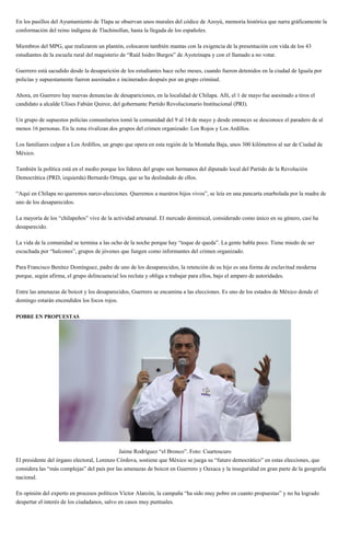 En los pasillos del Ayuntamiento de Tlapa se observan unos murales del códice de Azoyú, memoria histórica que narra gráficamente la
conformación del reino indígena de Tlachinollan, hasta la llegada de los españoles.
Miembros del MPG, que realizaron un plantón, colocaron también mantas con la exigencia de la presentación con vida de los 43
estudiantes de la escuela rural del magisterio de “Raúl Isidro Burgos” de Ayotzinapa y con el llamado a no votar.
Guerrero está sacudido desde la desaparición de los estudiantes hace ocho meses, cuando fueron detenidos en la ciudad de Iguala por
policías y supuestamente fueron asesinados e incinerados después por un grupo criminal.
Ahora, en Guerrero hay nuevas denuncias de desapariciones, en la localidad de Chilapa. Allí, el 1 de mayo fue asesinado a tiros el
candidato a alcalde Ulises Fabián Quiroz, del gobernante Partido Revolucionario Institucional (PRI).
Un grupo de supuestos policías comunitarios tomó la comunidad del 9 al 14 de mayo y desde entonces se desconoce el paradero de al
menos 16 personas. En la zona rivalizan dos grupos del crimen organizado: Los Rojos y Los Ardillos.
Los familiares culpan a Los Ardillos, un grupo que opera en esta región de la Montaña Baja, unos 300 kilómetros al sur de Ciudad de
México.
También la política está en el medio porque los líderes del grupo son hermanos del diputado local del Partido de la Revolución
Democrática (PRD, izquierda) Bernardo Ortega, que se ha deslindado de ellos.
“Aquí en Chilapa no queremos narco-elecciones. Queremos a nuestros hijos vivos”, se leía en una pancarta enarbolada por la madre de
uno de los desaparecidos.
La mayoría de los “chilapeños” vive de la actividad artesanal. El mercado dominical, considerado como único en su género, casi ha
desaparecido.
La vida de la comunidad se termina a las ocho de la noche porque hay “toque de queda”. La gente habla poco. Tiene miedo de ser
escuchada por “halcones”, grupos de jóvenes que fungen como informantes del crimen organizado.
Para Francisco Benítez Domínguez, padre de uno de los desaparecidos, la retención de su hijo es una forma de esclavitud moderna
porque, según afirma, el grupo delincuencial los recluta y obliga a trabajar para ellos, bajo el amparo de autoridades.
Entre las amenazas de boicot y los desaparecidos, Guerrero se encamina a las elecciones. Es uno de los estados de México donde el
domingo estarán encendidos los focos rojos.
POBRE EN PROPUESTAS
Jaime Rodríguez “el Bronco”. Foto: Cuartoscuro
El presidente del órgano electoral, Lorenzo Córdova, sostiene que México se juega su “futuro democrático” en estas elecciones, que
considera las “más complejas” del país por las amenazas de boicot en Guerrero y Oaxaca y la inseguridad en gran parte de la geografía
nacional.
En opinión del experto en procesos políticos Víctor Alarcón, la campaña “ha sido muy pobre en cuanto propuestas” y no ha logrado
despertar el interés de los ciudadanos, salvo en casos muy puntuales.
 