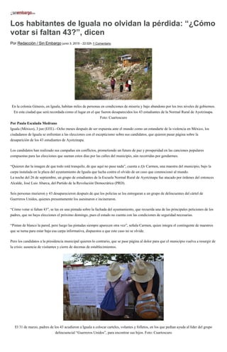 Los habitantes de Iguala no olvidan la pérdida: “¿Cómo
votar si faltan 43?”, dicen
Por Redacción / Sin Embargo junio 3, 2015 - 22:02h 1 Comentario
En la colonia Génesis, en Iguala, habitan miles de personas en condiciones de miseria y bajo abandono por los tres niveles de gobiernos.
En esta ciudad que será recordada como el lugar en el que fueron desaparecidos los 43 estudiantes de la Normal Rural de Ayotzinapa.
Foto: Cuartoscuro
Por Paula Escalada Medrano
Iguala (México), 3 jun (EFE).- Ocho meses después de ser expuesta ante el mundo como un estandarte de la violencia en México, los
ciudadanos de Iguala se enfrentan a las elecciones con el escepticismo sobre sus candidatos, que quieren pasar página sobre la
desaparición de los 43 estudiantes de Ayotzinapa.
Los candidatos han realizado sus campañas sin conflictos, prometiendo un futuro de paz y prosperidad en las canciones populares
compuestas para las elecciones que suenan estos días por las calles del municipio, aún recorridas por gendarmes.
“Quieren dar la imagen de que todo está tranquilo, de que aquí no pasa nada”, cuenta a Efe Carmen, una maestra del municipio, bajo la
carpa instalada en la plaza del ayuntamiento de Iguala que lucha contra el olvido de un caso que conmocionó al mundo.
La noche del 26 de septiembre, un grupo de estudiantes de la Escuela Normal Rural de Ayotzinapa fue atacado por órdenes del entonces
Alcalde, José Luis Abarca, del Partido de la Revolución Democrática (PRD).
Seis personas murieron y 43 desaparecieron después de que los policías se los entregaran a un grupo de delincuentes del cártel de
Guerreros Unidos, quienes presuntamente los asesinaron e incineraron.
“Cómo votar si faltan 43″, se lee en una pintada sobre la fachada del ayuntamiento, que recuerda una de las principales peticiones de los
padres, que no haya elecciones el próximo domingo, pues el estado no cuenta con las condiciones de seguridad necesarias.
“Pintan de blanco la pared, pero luego las pintadas siempre aparecen otra vez”, señala Carmen, quien integra el contingente de maestros
que se turna para estar bajo esa carpa informativa, dispuestos a que este caso no se olvide.
Pero los candidatos a la presidencia municipal quieren lo contrario, que se pase página al dolor para que el municipio vuelva a resurgir de
la crisis: ausencia de visitantes y cierre de decenas de establecimientos.
El 31 de marzo, padres de los 43 acudieron a Iguala a colocar carteles, volantes y folletos, en los que pedían ayuda al líder del grupo
delincuencial “Guerreros Unidos”, para encontrar sus hijos. Foto: Cuartoscuro
 