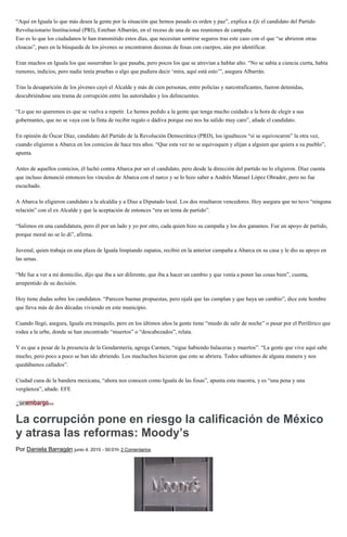 “Aquí en Iguala lo que más desea la gente por la situación que hemos pasado es orden y paz”, explica a Efe el candidato del Partido
Revolucionario Institucional (PRI), Esteban Albarrán, en el receso de una de sus reuniones de campaña.
Eso es lo que los ciudadanos le han transmitido estos días, que necesitan sentirse seguros tras este caso con el que “se abrieron otras
cloacas”, pues en la búsqueda de los jóvenes se encontraron decenas de fosas con cuerpos, aún por identificar.
Eran muchos en Iguala los que susurraban lo que pasaba, pero pocos los que se atrevían a hablar alto. “No se sabía a ciencia cierta, había
rumores, indicios, pero nadie tenía pruebas o algo que pudiera decir ‘mira, aquí está esto’”, asegura Albarrán.
Tras la desaparición de los jóvenes cayó el Alcalde y más de cien personas, entre policías y narcotraficantes, fueron detenidas,
descubriéndose una trama de corrupción entre las autoridades y los delincuentes.
“Lo que no queremos es que se vuelva a repetir. Le hemos pedido a la gente que tenga mucho cuidado a la hora de elegir a sus
gobernantes, que no se vaya con la finta de recibir regalo o dádiva porque eso nos ha salido muy caro”, añade el candidato.
En opinión de Óscar Díaz, candidato del Partido de la Revolución Democrática (PRD), los igualtecos “sí se equivocaron” la otra vez,
cuando eligieron a Abarca en los comicios de hace tres años. “Que esta vez no se equivoquen y elijan a alguien que quiera a su pueblo”,
apunta.
Antes de aquellos comicios, él luchó contra Abarca por ser el candidato, pero desde la dirección del partido no lo eligieron. Díaz cuenta
que incluso denunció entonces los vínculos de Abarca con el narco y se lo hizo saber a Andrés Manuel López Obrador, pero no fue
escuchado.
A Abarca lo eligieron candidato a la alcaldía y a Díaz a Diputado local. Los dos resultaron vencedores. Hoy asegura que no tuvo “ninguna
relación” con el ex Alcalde y que la aceptación de entonces “era un tema de partido”.
“Salimos en una candidatura, pero él por un lado y yo por otro, cada quien hizo su campaña y los dos ganamos. Fue un apoyo de partido,
porque moral no se lo di”, afirma.
Juvenal, quien trabaja en una plaza de Iguala limpiando zapatos, recibió en la anterior campaña a Abarca en su casa y le dio su apoyo en
las urnas.
“Me fue a ver a mi domicilio, dijo que iba a ser diferente, que iba a hacer un cambio y que venía a poner las cosas bien”, cuenta,
arrepentido de su decisión.
Hoy tiene dudas sobre los candidatos. “Parecen buenas propuestas, pero ojalá que las cumplan y que haya un cambio”, dice este hombre
que lleva más de dos décadas viviendo en este municipio.
Cuando llegó, asegura, Iguala era tranquilo, pero en los últimos años la gente tiene “miedo de salir de noche” o pasar por el Periférico que
rodea a la urbe, donde se han encontrado “muertos” o “descabezados”, relata.
Y es que a pesar de la presencia de la Gendarmería, agrega Carmen, “sigue habiendo balaceras y muertos”. “La gente que vive aquí sabe
mucho, pero poco a poco se han ido abriendo. Los muchachos hicieron que esto se abriera. Todos sabíamos de alguna manera y nos
quedábamos callados”.
Ciudad cuna de la bandera mexicana, “ahora nos conocen como Iguala de las fosas”, apunta esta maestra, y es “una pena y una
vergüenza”, añade. EFE
La corrupción pone en riesgo la calificación de México
y atrasa las reformas: Moody’s
Por Daniela Barragán junio 4, 2015 - 00:01h 2 Comentarios
 
