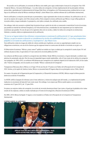 De acuerdo con la calificadora, la economía de México está estable, pero sigue condicionado al tema de la corrupción. Foto: EFE
Ciudad de México, 4 de junio (SinEmbargo).– Los altos índices de corrupción y la lenta implementación de las principales reformas
promovidas y aprobadas por la administración de Enrique Peña Nieto, la Energética y de Telecomunicaciones, podrían derivar en una
baja en la calificación actual de México emitida por Moody’s, alertó Mauro Leos, analista soberano de la calificadora internacional.
Para la calificadora, la situación actual del país es prometedora y sigue registrando altos niveles de confianza. Su calificación es de A-3,
una de las mejores de la región, solo Chile está por arriba y Perú comparte la misma calificación que México, lo que refleja grados de
inversión sólida y riesgos moderados. La perspectiva, otro índice evaluado, fue calificada como estable.
Sin embargo, todo este escenario se planteó bajo la premisa de que a partir de este año se comenzarán a materializar la serie de acciones
que pondrán en marcha las reformas Energética y de Telecomunicaciones, consideradas las más importantes por las implicaciones
económicas que guardan. En caso de que en los siguientes años esto no suceda, y dados los índices de corrupción en instituciones
federales y estatales, habría un replanteamiento de la calificación.
“Si eso no se logran traducir (las reformas), comenzaríamos a cuestionar la calificación de A-3 que actualmente tiene
México, ya que en nuestra evaluación se consideraron los niveles de credibilidad del país [...] si no hay compromisos
palpables se revisarán las calificaciones y la perspectiva”, dijo Mauro Leos.
Esta calificación evalúa los riesgos de crédito de valores emitidos por el gobierno, así como su capacidad para cumplir con sus
obligaciones económicas; son uno de los factores que las empresas toman en cuenta antes de decidir si invertirán en un país o no.
El Observatorio Económico “México ¿cómo vamos?” publicó un estudio en el que se señala que la corrupción le cuesta al país 341 mil
millones de pesos al año, el equivalente al 15 por ciento de la inversión pública de 2014.
Los esfuerzos de México para combatir la corrupción han sido fallidos. Desde 2004 las inversiones y el gasto destinado a combatir estas
prácticas ha aumentado cada año. Pero las tasas de impunidad siguen siendo inadmisibles: sólo el 2 por ciento de los delitos de corrupción
son castigados; de 1998 a 2012, se recibieron 444 denuncias por corrupción en la Auditoría Superior de la Federación (ASF), de las cuales
sólo 7 fueron consignadas, esto de acuerdo con el estudio “México: anatomía de la Corrupción”.
Transparencia Mexicana ubicó a México en el lugar 103 de una lista de 175 países en el Índice de la Percepción de la Corrupción de
2014. Incluso, en la región de América Latina, México se encuentra hasta 82 lugares abajo de sus principales socios, Chile y Brasil.
En cuanto a los países de la Organización para la Cooperación y el Desarrollo Económico (OCDE), México ocupa la última posición
dentro de un total de 34 miembros.
La OCDE calificó el paquete de reformas como el más ambicioso y extenso de cualquier país del mundo, y su implementación podría
traducirse en crecimiento de hasta del 2 por ciento anual. Sin embargo, Leos expuso que México podrá aspirar a un crecimiento
económico de 2.5 para 2015 y de 3.5 para 2016.
En países con mayores índices de corrupción, los niveles de inversión disminuyen hasta 5 por ciento, al igual que la pérdida en las ventas
anuales de las empresas, señala un estudio realizado por el Centro de Investigación y Docencia Económicas (CIDE).
De 2008 a 2014, México ha bajado 31 lugares a nivel mundial en el Índice de la Percepción de la Corrupción de Transparencia
Internacional.
EMPRESARIOS ALARMADOS
 