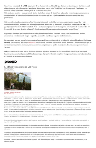 Con el parco comunicado de la SEP se derrumbó de un plumazo toda posibilidad de que el estado mexicano recupere el arbitrio sobre la
educación en este país. Al renunciar a la evolución docente hasta “nuevo aviso”, la SEP nos está diciendo que la Coordinadora y el
Sindicato son los que mandan sobre las plazas de los maestros mexicanos.
Si lo profesores adscritos a una determinado facción sindical son capaces de decidir bajo qué o cuáles parámetros pueden mantener su
plaza o heredarla, no puedo imaginar un esquema mas privatizador que ese. Vaya ironía para los pregoneros del discurso anti-
privatización.
Si de por sí, los ciudadanos mantienen a Peña Nieto en el sótano de la credibilidad por razones de corrupción, inseguridad y bajo
crecimiento económico. Ahora con esta decisión pueden sumar la ineficacia, la indecisión o ya de plano la complicidad con la CNTE.
¿Qué puede decirnos ahora el Presidente Peña Nieto a los mexicanos para que le creamos?, ¿cómo convencernos de su capacidad si ante
la embestida de un grupo fáctico se echa atrás?, ¿Dónde queda su liderazgo para conducir esta nación hacia el futuro?
Hay quienes consideran que la medida tiene un fondo electoral más complejo. Puede ser. Pueden variar las intenciones, pero las
consecuencias y los daños en la imagen y capacidad de maniobra presidencial seguirán siendo los mismos.
En este sentido, conviene apoyar la convocatoria de líderes académicos, políticos y de la sociedad civil quienes, liderados porMexicanos
Primero, han creado una petición en Change.org para exigirle al Presidente que retome la medida pospuesta. Conviene recordarle que los
mexicanos ya no queremos promesas, proyectos, reformas completas que se queden en espejismos. Los mexicanos queremos hechos.
Termino.
Debido a su relevancia, con la marcha atrás de la evaluación docente el Presidente no solo claudica en la concreción de la Reforma
Educativa, sino que echa abajo su credibilidad para empujar el proyecto reformista completo. Cosa grave, al rajarse ante la Coordinadora,
el Presidente se ha quedado sin argumentos.
El edificio vergonzante de Los Pinos
ANABEL HERNÁNDEZ
4 DE JUNIO DE 2015
REPORTAJE ESPECIAL
El inmueble "inexistente" de Los Pinos.
Foto: Miguel Dimayuga
Para conocer el costo del enorme edificio de cristal que el presidente Enrique Peña Nieto mandó construir en Los Pinos –hecho del que Proceso dio cuenta en su portada de la
edición 1976– fue necesaria más de una batalla. Tras las negativas oficiales a informar al respecto, este semanario descubrió que la Presidencia puso el terreno, pero la Sedena
pagó la construcción y luego la cedió a la primera; así se pretendía evitar la licitación de la obra y la obligación de rendir cuentas sobre los gastos.
MÉXICO, D.F. (Proceso).- El edificio de 5 mil 270 metros cuadrados de construcción en la residencia oficial de Los Pinos, que la Presidencia intentó esconder aun cuando Proceso,
en su edición 1976, documentó los detalles de su sigilosa construcción , le costó al erario 78.37 millones de pesos. Este nuevo dato fue obtenido de la propia Secretaría de la
Defensa Nacional (Sedena) a través de la Ley de Transparencia.
Para ocultar ese gasto y evitar la rendición de cuentas, la Presidencia no contrató directamente la obra. La construcción, equipo y mobiliario se pagaron con el presupuesto de la
Sedena, que después firmó con la Presidencia un “acuerdo de colaboración” para usar de forma “gratuita” todo el inmueble y hacerse cargo de su administración hasta noviembre
de 2018, un mes antes de que termine la administración de Enrique Peña Nieto.
Con sus vidrios polarizados, el edificio desentona con los otros en Los Pinos. Se alza en un terreno de mil 250 metros cuadrados y es equiparable en sus dimensiones a la
residencia Miguel Alemán, que tiene 5 mil 700 metros cuadrados de construcción.
En el nuevo edificio despacha el jefe de la Oficina de la Presidencia, Aurelio Nuño Mayer, y es utilizado también por el cuerpo de Guardias Presidenciales, responsables de la
seguridad de Enrique Peña Nieto.
Proceso cuenta con documentación probatoria de que la Secretaría Particular del Presidente, encabezada por Erwin Manuel Lino Zarate, violó la Ley Federal de Transparencia y
Acceso a la Información Pública al negar la existencia del convenio entre la Presidencia y la Sedena que detalla la construcción y uso del nuevo inmueble, a pesar de tener la
información.
La presidencia de Enrique Peña Nieto se ha caracterizado desde su inicio por el dispendio y la opacidad, ya sea respecto a su riqueza personal o en cuanto se refiere a la Casa
Blanca de su esposa, Angélica Rivera, proporcionada por un importante proveedor de los gobiernos de Peña Nieto. Lo mismo, cuando se trata de las remodelaciones y
construcciones en Los Pinos, como las detalladas en el reportaje referido: La opaca remodelación de Los Pinos.
No obstante, a diferencia de las finanzas personales del mandatario, la ley de transparencia no permite al gobierno federal el uso discrecional de recursos públicos y ni del
patrimonio nacional.
 