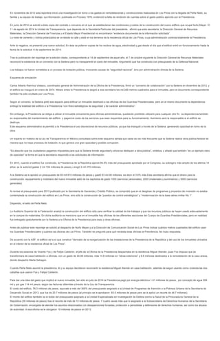 En noviembre de 2012 esta reportera inicio una investigación en torno a los gastos en remodelaciones y construcciones realizadas en Los Pinos con la llegada de Peña Nieto, su
familia y su equipo de trabajo. La información, publicada en Proceso 1976, evidenció la falta de rendición de cuentas sobre el gasto público ejercido por la Presidencia.
En junio de 2014 se solicitó a ésta copia del contrato o convenio en el que se establecieran las condiciones y costos de la construcción del nuevo edificio que ocupa Nuño Mayer. El
11 de agosto de 2014 la Unidad de Transparencia, que depende de la Secretaría Particular del presidente, afirmó que esta secretaría, la Dirección General de Recursos
Materiales, la Dirección General de Finanzas y el Estado Mayor Presidencial no encontraron “evidencia documental de la información solicitada”.
La mole de cemento y vidrios polarizados se ve desde la calle y está en los terrenos de la residencia oficial de Los Pinos, cuya administración controla totalmente la Presidencia.
Ante la negativa, se presentó una nueva solicitud. En ésta se pidieron copias de los recibos de agua, electricidad y gas desde el día que el edificio entró en funcionamiento hasta la
fecha de la solicitud: 8 de septiembre de 2014.
Tras la publicación del reportaje en la edición citada, correspondiente al 14 de septiembre de aquel año, el 7 de octubre siguiente la Dirección General de Recursos Materiales
reconoció la existencia de un convenio con la Sedena pero no transparentó el costo del inmueble. Argumentó que fue construido con presupuesto de la Defensa Nacional.
Los trabajos no fueron sometidos a un proceso de licitación pública, invocando causas de “seguridad nacional”, sino por administración directa de la Sedena.
Esquema de simulación
Carlos Alberto Ramírez Velasco, coordinador general de Administración de la Oficina de la Presidencia, firmó un “convenio de colaboración” con la Sedena en diciembre de 2013, y
el edificio se inauguró en enero de 2014. Meses antes la Presidencia le asignó a esa secretaría los mil 250 metros cuadrados para el inmueble, pero el documento correspondiente
también ha sido ocultado por Los Pinos.
Según el convenio, la Sedena pidió ese espacio para edificar un inmueble destinado a las oficinas de los Guardias Presidenciales, pero en el mismo documento la dependencia
entregó la totalidad del edificio a la Presidencia “con fines estratégicos de seguridad y de carácter administrativo”.
Sin embargo, la Presidencia se obliga a utilizar el inmueble únicamente para oficinas administrativas, quedando prohibido utilizarlo para cualquier otro fin. La dependencia también
es responsable del mantenimiento del edificio y pagará el costo de los servicios que sean requeridos para su funcionamiento. Asimismo será la responsable si el edificio se
destruye.
Este esquema administrativo le permitió a la Presidencia el uso discrecional de recursos públicos, ya que los trianguló a través de la Sedena, generando opacidad en torno de la
obra.
Un experto en materia de la Ley de Transparencia en México consultado sobre este esquema señala que cada vez es más frecuente que la Sedena realice obra pública federal de
manera que no haya procesos de licitación, lo que genera una gran opacidad y posible corrupción.
“Es absurdo que los ciudadanos pagamos impuestos para que la Sedena brinde seguridad y ahora se dediquen a obra pública”, sintetiza, y añade que también “es un ejemplo claro
de opacidad” la forma en que la secretaría respondió a las solicitudes de información.
En 2013, cuando el edificio fue construido, la Presidencia de la República ejerció 55.5% más del presupuesto aprobado por el Congreso, su sobregiro más amplio de los últimos 14
años: se le autorizó gastar 2 mil 104 millones de pesos y erogó 3 mil 273 millones.
A la Sedena se le aprobó un presupuesto de 60 mil 810 millones de pesos y gastó 63 mil 46 millones, es decir el 3.6% más.Esta secretaría afirma que el dinero para la
construcción, equipamiento y mobiliario del nuevo inmueble salió de los capítulos de gasto 1000 (servicios personales), 2000 (materiales y suministros) y 3000 (servicios
generales).
Al revisar el presupuesto para 2013 publicado por la Secretaría de Hacienda y Crédito Público, se comprobó que en el desglose de programas y proyectos de inversión no estaba
contemplada la construcción del edificio en Los Pinos, sino sólo la construcción de “puestos de control estratégicos” y “modernización de la base aérea militar No.1”.
Dispendio, el sello de Peña Nieto
La Auditoría Superior de la Federación analizó la construcción del edificio sólo para verificar la calidad de los trabajos y que los recursos públicos se hayan usado adecuadamente
en la compra de materiales. En dicha auditoría se menciona que en el inmueble hay oficinas de las diferentes secciones del Cuerpo de Guardias Presidenciales, pero en realidad
fue entregado gratuitamente por la Sedena a la Oficina de la Presidencia para esas y otras oficinas.
Antes de publicar este reportaje se solicitó al despacho de Nuño Mayer y a la Dirección de Comunicación Social de Los Pinos indicar cuántos metros cuadrados del edificio usan
los Guardias Presidenciales y cuántos las oficinas de Los Pinos. También se preguntó para qué necesita esas oficinas la Presidencia. No hubo respuesta.
De acuerdo con la ASF, el edificio se tuvo que construir “derivado de la reorganización de las instalaciones de la Presidencia de la República y del uso de los inmuebles ubicados
en el interior de la residencia oficial de Los Pinos”.
Durante los sexenios de Vicente Fox y de Felipe Calderón, el jefe de la Oficina de la Presidencia despachaba en la residencia Miguel Alemán, pues Fox dispuso que se
transformara de casa habitación a oficinas, con un gasto de 30.08 millones, más 14.6 millones en “obras exteriores” y 8.6 millones destinados a la remodelación de la casa anexa,
donde despachó Marta Sahagún.
Cuando Peña Nieto asumió la presidencia, él y su equipo decidieron reconvertir la residencia Miguel Alemán en casa habitación, además de seguir usando como vivienda las dos
cabañas que usaron Fox y Felipe Calderón.
Para dar una idea del gasto que implicó el nuevo inmueble, tan sólo en julio de 2014 la Presidencia pagó por energía eléctrica 1.61 millones de pesos, por concepto de agua 559
mil y por gas 114 mil pesos, según las facturas obtenidas a través de la Ley de Transparencia.
El costo del edificio, 78.3 millones de pesos, equivale a más del 300% del presupuesto asignado a la Unidad de Programas de Atención a la Pobreza Urbana de la Secretaría de
Desarrollo Social en 2013, que fue de 20.7 millones de pesos (al principio se le aprobaron 65.5 millones de pesos pero se le aplicó un recorte de 44.7 millones).
El monto del edificio también es el doble del presupuesto asignado a la Unidad Especializada en Investigación de Delitos contra la Salud de la Procuraduría General de la
República (39 millones de pesos) tras el recorte de más de 10 millones de pesos. Y cuatro veces más que lo asignado a la Subsecretaría de Derechos Humanos de la Secretaría
de Gobernación, encargada de atender los asuntos relacionados con desapariciones forzadas, protección a periodistas y defensores de derechos humanos, así como los abusos
de autoridad. A esa oficina se le otorgaron 19 millones de pesos en 2013.
 