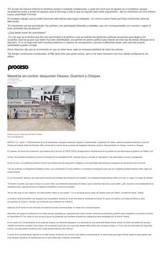 “En el caso de Oaxaca todavía no tenemos acceso a nuestras instalaciones, y pues eso hace que se genere ya un problema, porque
necesitamos echar a andar los equipos para el domingo y todo lo que se requiere para darle seguimiento”, dijo en entrevista con Ciro Gómez
Leyva, para Radio Fórmula.
El consejero agregó que ya están buscando alternativas para seguir trabajado, “no vamos a parar hasta que haya condiciones para las
elecciones”.
“Es importante que las autoridades, los partidos y las autoridades federales y estatales, que son corresponsables con nosotros, logren el
buen ambiente para la elección”
-¿Qué deben hacer las autoridades?
-Yo creo que se le tendría que dar una oportunidad a la política y que se realicen las gestiones políticas necesarias para llegar a los
acuerdos. Que los grupos que están muy bien identificados, encuentren el camino político para desistir de este tipo de tareas (bloqueo de la
elección). Si no se logra ese éxito nosotros pedimos un espacio de recuperación y acceso a diferentes áreas, pero solo las propias
autoridades pueden corregir.
Arturo Sánchez dijo que es el momento en que se debe hacer valer la corresponsabilidad de todos los actores.
“Se antojan condiciones complicadas, el INE tiene todo para poder actuar, pero si se hace necesaria una muy rápida configuración de
daños.
Maestros sin control: desquician Oaxaca, Guerrero y Chiapas
LA REDACCIÓN
3 DE JUNIO DE 2015
DESTACADO
Maestros toman instalaciones del INE en Chiapas.
Foto: Isaín Mandujano
MÉXICO, D.F. (apro).- Enfrentamientos, toma de aeropuertos, bloqueos carreteros, saqueos a transportistas, suspensión de clases, quema de papelería electoral y toma de
oficinas del Instituto Nacional Electoral (INE), enmarcaron el tercer día de acciones del magisterio disidente contra la “farsa electoral” en Oaxaca, Guerrero y Chiapas.
En Oaxaca, por tercer día consecutivo, los maestros de la Sección 22 (SNTE-CNTE) protagonizaron movilizaciones en la entidad sin que reaccionara el gobierno de Gabino Cué.
Incluso, los docentes boicotearon el cierre de campaña de la candidata del PRI, Gabriela Olvera, y de paso le “expropiaron” tres camionetas con todo y propaganda.
No fue lo único: Los profesores también tomaron las instalaciones del aeropuerto y obligaron a las autoridades aeronáuticas a suspender las operaciones de la terminal.
Tras las protestas, la embajada de Estados Unidos y sus consulados en el país emitieron un mensaje de emergencia para que los ciudadanos estadunidenses eviten viajar a la
sureña entidad.
En su comunicado, alertaron que hasta que concluyan las protestas que mantienen los maestros, los ciudadanos estadunidense deben procurar no viajar a la ciudad de Oaxaca
“Si Gabino no puede, que vaya a chingar a su puta madre, ya. Estábamos dispuestas de balear a esos (maestros) hijos de su puta madre”, gritó, iracunda, una simpatizante de la
candidata priista, después de que los maestros boicotearon su cierre de campaña.
“No se vale, esos no son maestros, son delincuentes. Hacen lo que quieren. Y si no les gusta que se vayan de Oaxaca, junto con Gabino, ya estamos hartos”, añadió.
La irritación alcanzó también a los pasajeros que se quedaron varados en la terminal aérea al cancelarse al menos 16 vuelos con destino a la ciudad de México y otros
provenientes de Tijuana y Houston, por el bloqueo que mantienen los maestros.
Hasta las 20:00 horas de este miércoles se mantenía cerrada la terminal aérea, en medio de un clima de tensión.
Más tarde, otro grupo de profesores de la misma sección apoyados por organizaciones civiles, tomaron vehículos de empresas y gobierno para trasladarse a la planta de Pemex,
en Santa María El Tule, ante el rumor de que el grupo de profesores que mantiene tomadas las instalaciones sería desalojado por la Policía Federal.
En el crucero de La Experimental, en la ciudad de Oaxaca, los mentores despojaron a un particular de una camioneta Nissan blanca, placas XV12503 del estado de Tlaxcala.
También se llevaron un Nissan Tsuru blanco, de la empresa Coca Cola; una camioneta Nissan doble cabina de la empresa Coppel; un Tsuru rojo de la Secretaría de Seguridad
Pública; una camioneta Ford blanca, otra Toyota también blanca y otro vehículo.
A través de su representación regional en el Valle Central, la Sección 22 convocó a sus bases a concentrarse en la mencionada que según Pemex, desde el lunes pasado que
inició bloqueo mantienen 26 autotanques que no han podido salir a distribuir combustible.
 