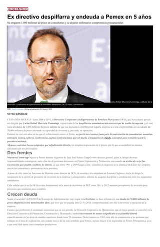 Ex directivo despilfarra y endeuda a Pemex en 5 años
Se erogaron 1,400 millones de pesos en consultorías y se dejaron millonarios compromisos presupuestales
Carlos Rafael Murrieta Cummings, extitular de la
Dirección Corporativa de Operaciones de Petróleos Mexicanos (DCO). Foto: Cuartoscuro
POR: Nayeli González Última actualización 04 / Junio / 2015
NAYELI GONZÁLEZ
CIUDAD DE MÉXICO.- Entre 2009 y 2015, la Dirección Corporativa de Operaciones de Petróleos Mexicanos (DCO), que hasta marzo pasado
era dirigida por Carlos Rafael Murrieta Cummings, registró uno de los despilfarros económicos más severos que ha tenido la empresa, y el cual
suma alrededor de 1,400 millones de pesos, además de que sus decisiones contribuyeron a que la empresa se viera comprometida con un adeudo de
70,000 millones de pesos afectando su capacidad de inversión y, por ende, su operación.
Durante los casi seis años en los que el exfuncionario estuvo al frente, se ejerció un excesivo gasto para la contratación de consultorías, asesorías,
asistencia técnica, talleres, conferencias, incluso contrataciones para el diseño e instalación de stands, conceptos poco rentables para la
petrolera nacional.
Algunos contratos fueron asignados por adjudicación directa, sin ningúna negociación en el precio, por lo que se aceptaban los montos
solicitados por los proveedores.
Dos frentes
Murrieta Cummings ingresó a Pemex durante la gestión de Juan José Suárez Coppel como director general, quien le delegó diversas
responsabilidades estratégicas, entre ellas las de gestionar decisiones en Pemex Exploración y Producción, aun cuando su arribo al cargo fue
cuestionado por posible conflicto de interés, ya que entre 1991 y 2009 fungió como consultor de negocios en la empresa McKinsey & Company,
una de las contratistas y proveedoras de la petrolera.
A pesar de ello, entre las funciones de Murrieta como director de DCO, de acuerdo a los estipulado en Estatuto Orgánico, era la de dirigir la
integración de la cartera de proyectos de inversión de la empresa y jerarquizarlos, además de asegurar disciplina y coordinación entre los organismos
subsidiarios.
Cabe señalar que al ser la DCO un área fundamental en la toma de decisiones en PEP, entre 2011 y 2012 aumentó presupuesto de inversión para
proyectos que resultaron poco rentables.
Crecen deuda
Según el acuerdo CA-074/2015 del Consejo de Administración, cuya copia tieneExcélsior, se hace referencia a una deuda de 70,000 millones de
pesos adquirida en los mencionados años, que tuvo que ser pagada entre 213 y 2014, comprometiendo con ello la inversión y operación de la
empresa.
Fuentes que prefirieron el anonimato mencionan que en ese periodo, la Dirección Corporativa de Operaciones, que en mayo pasado se convirtió en la
Dirección Corporativa de Planeación, Coordinación y Desempeño, tambiénincrementó de manera significativa su plantilla laboral,
específicamente en las áreas de mandos superiores donde tiene 29 elementos. Dicho número es 126% más alto en comparación a las personas que
trabajan en el área de exploración, aun cuando ésta es de las más rentables para Pemex, incluso mayor a las registradas en Pemex Petroquímica, pese
a que esta filial opera cinco complejos productivos.
 