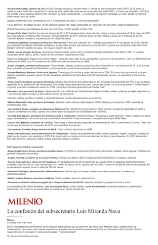 -Enrique Ochoa Reza, director de CFE: en 2014 no reportó joyas y declaró tener 31 obras de arte adquiridas entre 2008 y 2012, pero no
reveló su valor. Este año, reportó las 31 obras de arte -entre ellas tres piezas de la colección Frida 2007- y 3 más que adquirió en 2014 de
los artistas Daniel Lezama, Bosco Sodi -de quien ya tenía varias piezas-, y una tercera de Agustín González, un joven artista con obra en
colecciones como la Jumex.
Agregó un reloj de pulso comprado en 2014, 6 accesorios de casa y 7 artículos para bebé.
Tiene además 110 placas de taxi -el año anterior reportó 109- todas compradas el 1 de enero del año 2000, según la declaración.
Ochoa Reza tiene una biblioteca de más de 5 mil libros. El año pasado compró 130.
-Enrique Peña Nieto: Declaró los mismos bienes de 2014. El Presidente tiene obras de arte, relojes y joyas adquiridas el 29 de mayo de 2007
con valor total de 3 millones 900 mil pesos. El 8 de diciembre de 2011 adquirió obras de arte, relojes y joyas por 2 millones de pesos.
También declaró muebles y accesorios por un millón de pesos.
-Humberto Castillejos, consejero jurídico de la Presidencia: Tiene una colección de 11 relojes que compró el 15 de agosto de 2012, cuando
era diputado local electo del Estado de México; varias obras de arte que compró en junio de 2012, cuando era candidato a diputado local.
Declaró también muebles de casa. De ninguno reportó el costo.
-Emilio Lozoya, director de Pemex: reporta los mismos bienes que en 2014, incluidos 5 relojes adquiridos entre 2003 y 2011, 6 cuadros
comprados entre 2005 y 2009 y “obras de arte diversas” adquiridas en 2002.
Según su declaración adquirió tres de los relojes - cada año días antes de su cumpleaños, que es el 9 de diciembre-. Uno con fecha del 8 de
diciembre de 2003, otro 5 de diciembre de 2005 y otro el 8 de diciembre de 2006.
-Emilio Chuayffet, secretario de Educación: Tiene relojes, alhajas, cuadros y pinturas todos comprados el 1 de diciembre de 2012, el día que
tomó posesión el presidente Peña Nieto y un día antes de que él tomara posesión como secretario.
-Enrique Martínez y Martínez, titular de la Sagarpa: Tiene joyas de hombre y mujer adquiridas en 2005. El mismo día que compró las joyas,
adquirió venados y ganado vacuno. El año pasado el secretario de Agricultura compró más ganado vacuno -no especifica el número de
cabezas.
-Pedro Joaquín Coldwell, secretario de Energía: Declaró dos obras de arte adquiridas en 2012 cuando era presidente del PRI, y que ya había
reportado en su declaración del año pasado. Una de las piezas está descrita como “pintura de Gardia”, la otra es del artista Trinidad Osorio,
un pintor y escultor zacatecano nacido en 1929, parte de la primera generación de artistas “naif”.
-Mercedes Juan, secretaria de Salud: Hasta este año hizo públicas sus declaraciones. Reportó anillos, aretes, pulseras y relojes adquiridos el
1 de mayo de 2004, aunque no dice cuántos son ni de qué precio.
También publica que tiene muebles y electrodomésticos de dos departamentos a su nombre.
-Alfonso Navarrete Prida, secretario del Trabajo: Declaró cuatro pinturas adquiridas en 2006 y relojes que compró en 2005, además de
muebles para casa.
-José Antonio Meade, secretario de Relaciones Exteriores: No reportó tener joyas, pero sí obras de arte: esculturas adquiridas en 2008 y
cuadros comprados en 2009, cuando era subsecretario de Ingresos de la Secretaría de Hacienda.
-Gerardo Ruiz Esparza, secretario de Comunicaciones y Transportes: Declaró pinturas y esculturas y joyas diversas. Todo lo adquirió en 2012,
según la declaración, año en el que era coordinador General de Compromisos en la campaña de Enrique Peña Nieto.
-Claudia Ruiz Massieu, secretaria de Turismo: Tiene joyas y obras de arte adquiridas en noviembre de 1997, cuando tenía 25 años. Tiene una
acción que le donaron en noviembre de 2012 sin especificar de qué tipo.
-José Antonio González Anaya, director del IMSS: Tiene cuadros adquiridos en 1990.
-Arely Gómez González, procuradora General de la República: Declaró la propiedad de anillos, aretes, pulseras, relojes, cuadros y objetos de
plata que le donaron sus abuelos en 1976. Ese mismo año su madre le donó una colección de libros y enciclopedias. En 2014 la mamá le
hizo otra donación, ahora de anillos, aretes, pulseras, relojes y cuadros.
Sólo reportan muebles y accesorios
-Miguel Ángel Osorio Chong, secretario de Gobernación: En 2014 no proporcionó información de bienes muebles, ahora agrega “mobiliario en
general” comprado de contado.
-Virgilio Andrade, secretario de la Función Pública: Precisó que desde 1995 ha adquirido electrodomésticos, muebles y adornos.
-Aurelio Nuño, jefe de la oficina de la Presidencia: En la declaración de 2015 específica que desde 2011 ha adquirido electrodomésticos,
muebles y adornos con un valor aproximado de 1 millón de pesos. Nuño, que se casó en 2014, creció su menaje de casa el año pasado. En
su declaración anterior tenía un valor de 200 mil pesos.
-Salvador Cienfuegos, secretario de la Defensa Nacional: Publica que sus bienes muebles son salas, recámaras, comedores y
electrodomésticos.
-Vidal Francisco Soberón, secretario de Marina: Tiene muebles, adornos y electrónicos.
-Ricardo Luis Antonio Godina,encargado de la Dirección General del ISSSTE: Reporta mobiliario y equipo de audio y video.
Los secretarios de Medio Ambiente, Juan José Guerra Abud, y de la Sedatu, Jesús Murillo Karam, no hicieron pública su declaración
patrimonial, por lo que no se puede saber si cuentan con bienes de este tipo.
La confesión del subsecretario Luis Miranda Nava
04/06/2015 01:41 AM
México
Lo tengo todo más claro.
Por si necesitáramos confirmación de la absoluta dependencia que el país tiene del señor Luis Miranda Nava, subsecretario de
Gobernación, hace unos días cuando presentó su actualización de situación patrimonial frente a la Secretaría de la Función Pública,
respondió así en el renglón Funciones principales: “Gobernabilidad”.
Sí. Esa es su función principal.
 