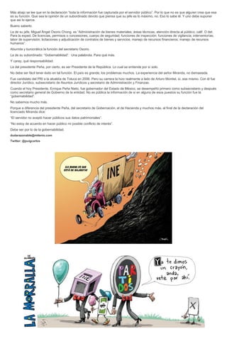 Más abajo se lee que en la declaración “toda la información fue capturada por el servidor público”. Por lo que no es que alguien crea que esa
es su función. Que sea la opinión de un subordinado devoto que piensa que su jefe es lo máximo, no. Eso lo sabe él. Y uno debe suponer
que así lo ejerce.
Bueno saberlo.
La de su jefe, Miguel Ángel Osorio Chong, es “Administración de bienes materiales; áreas técnicas; atención directa al público; calif. O det.
Para la exped. De licencias, permisos o concesiones; cuerpo de seguridad; funciones de inspección; funciones de vigilancia; interventorías;
labor de supervisión; licitaciones y adjudicación de contratos de bienes y servicios; manejo de recursos financieros; manejo de recursos
humanos”.
Aburrida y burocrática la función del secretario Osorio.
La de su subordinado: “Gobernabilidad”. Una palabrota. Para qué más.
Y caray, qué responsabilidad.
La del presidente Peña, por cierto, es ser Presidente de la República. Lo cual se entiende por sí solo.
No debe ser fácil tener éxito en tal función. El país es grande, los problemas muchos. La experiencia del señor Miranda, no demasiada.
Fue candidato del PRI a la alcaldía de Toluca en 2006. Pero su carrera la hizo realmente a lado de Arturo Montiel, sí, ese mismo. Con él fue
director Jurídico, subsecretario de Asuntos Jurídicos y secretario de Administración y Finanzas.
Cuando el hoy Presidente, Enrique Peña Nieto, fue gobernador del Estado de México, se desempeñó primero como subsecretario y después
como secretario general de Gobierno de la entidad. No es pública la información de si en alguno de esos puestos su función fue la
“gobernabilidad”.
No sabemos mucho más.
Porque a diferencia del presidente Peña, del secretario de Gobernación, el de Hacienda y muchos más, al final de la declaración del
licenciado Miranda dice:
“El servidor no aceptó hacer públicos sus datos patrimoniales”.
“No estoy de acuerdo en hacer público mi posible conflicto de interés”.
Debe ser por lo de la gobernabilidad.
dudarazonable@milenio.com
Twitter: @puigcarlos
 