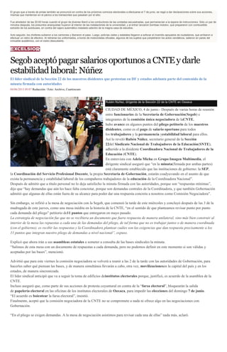 El grupo que a través de pintas también se pronunció en contra de los próximos comicios electorales a efectuarse el 7 de junio, se negó a dar declaraciones sobre sus acciones,
mismas que mantenían en el pánico a los transeúntes que pasaban por el sitio.
Fue alrededor de las 20:00 horas cuando el grupo de jóvenes liberó a los conductores de las unidades secuestradas, que permanecían a la espera de instrucciones. Sólo un par de
minutos después, los presuntos anarquistas huyeron al interior de las instalaciones de la universidad, y al entrar lanzaron bombas molotov, que prepararon con combustible
extraído de los autobuses, en contra del cajero automático instalado adentro de la magna casa de estudios.
Acto seguido, los choferes subieron a los camiones y liberaron el paso. Luego, policías viales y estatales llegaron a sofocar el incendio apoyados de ciudadanos, que arribaron a
efectuar un retiro de efectivo. Al retirarse los uniformados, a bordo de motocicletas oficiales, algunos de los sujetos que perpetraron los actos vandálicos, salieron en pares del
inmueble académico, con el rostro descubierto.
SegobaceptópagarsalariosoportunosaCNTEydarle
estabilidadlaboral:Núñez
El líder sindical de la Sección 22 de los maestros disidentes que protestan en DF y estados adelanta parte del contenido de la
minuta firmada con autoridades
04/06/2015 09:07 Redacción / Foto: Archivo, Cuartoscuro
Rubén Núñez, dirigente de la Sección 22 de la CNTE en Oaxaca
CIUDAD DE MÉXICO, 4 de junio.- Después de varias horas de reunión
entre funcionarios de la Secretaría de Gobernación(Segob) e
integrantes de la comisión única negociadora de laCNTE,
hubo avance en algunos puntos del pliego petitorio de los maestros
disidentes, como es el pago de salario oportuno para todos
los trabajadores y la permanencia yestabilidad laboral para ellos.
Así lo reveló Rubén Núñez, secretario general de la Sección
22del Sindicato Nacional de Trabajadores de la Educación(SNTE),
adherido a la disidente Coordinadora Nacional de Trabajadores de la
Educación (CNTE).
En entrevista con Adela Micha en Grupo Imagen Multimedia, el
dirigente sindical aseguró que “en la minuta(firmada por ambas partes)
está claramente establecido que las instituciones de gobierno: la SEP,
la Coordinación del Servicio Profesional Docente, la propia Secretaría de Gobernación, estarán coadyuvando en el asunto de que
exista la permanencia y estabilidad laboral de los compañeros trabajadores de la educación de la Coordinadora Nacional”.
Después de admitir que a título personal no lo deja satisfecho la minuta firmada con las autoridades, porque son “respuestas mínimas”,
dijo que “hay demandas que aún les hace falta concretar, porque son demandas centrales de la Coordinadora, y que también Gobernación
admitió que algunas de ellas están fuera de su alcance para poder dar una respuesta concreta a nosotros como Comisión Negociadora”.
Sin embargo, se refirió a la mesa de negociación con la Segob, que comenzó la tarde de este miércoles y concluyó después de las 3 de la
madrugada de este jueves, como una mesa inédita en la historia de la CNTE, “en el sentido de que planteamos revisar punto por punto
cada demanda del pliego” petitorio de11 puntos que entregaron en mayo pasado.
La estrategia de negociación fue que no se recibiera un documento que fuera respuesta de manera unilateral, sino más bien construir al
interior de la mesa las repuestas a cada una de las demandas del pliego, de tal forma que no es trabajar juntos o de manera coordinada
(con el gobierno); es recibir las respuestas y la Coordinadora plantear cuáles son las exigencias que dan respuesta precisamente a los
11 puntos que integran nuestro pliego de demandas a nivel nacional”, expuso.
Explicó que ahora irán a sus asambleas estatales a someter a consulta de las bases sindicales la minuta.
“Salimos de esta mesa con un documento de respuestas a cada demanda, pero no podemos definir en este momento si son válidas y
aceptadas por las bases”, mencionó.
Advirtió que para este viernes la comisión negociadora se volverá a reunir a las 2 de la tarde con las autoridades de Gobernación, para
hacerles saber qué piensan las bases, y de manera simultánea llevarán a cabo, otra vez, movilizacionesen la capital del país y en los
estados, de manera sincronizada.
El líder sindical anticipó que va a seguir la toma de edificios deinstitutos electorales porque, justificó, es acuerdo de la asamblea de la
CNTE.
Incluso aseguró que, como parte de sus acciones de protesta coyuntural en contra de la “farsa electoral”, bloquearán la salida
de papelería electoral en las oficinas de los institutos electorales de Oaxaca, para impedir las elecciones del domingo 7 de junio.
“El acuerdo es boicotear la farsa electoral”, insistió.
Finalmente, aceptó que la comisión negociadora de la CNTE no se compromete a nada ni ofrece algo en las negociaciones con
Gobernación.
“En el pliego se exigen demandas. A la mesa de negociación asistimos para revisar cada una de ellas” nada más, aclaró.
 