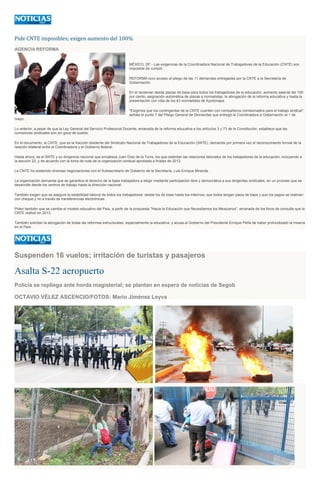 Pide CNTE imposibles; exigen aumento del 100%
AGENCIA REFORMA
MÉXICO, DF.- Las exigencias de la Coordinadora Nacional de Trabajadores de la Educación (CNTE) son
imposible de cumplir.
REFORMA tuvo acceso al pliego de las 11 demandas entregadas por la CNTE a la Secretaría de
Gobernación.
En él reclaman desde plazas de base para todos los trabajadores de la educación, aumento salarial del 100
por ciento, asignación automática de plazas a normalistas, la abrogación de la reforma educativa y hasta la
presentación con vida de los 43 normalistas de Ayotzinapa.
"Exigimos que los contingentes de la CNTE cuenten con compañeros comisionados para el trabajo sindical",
señala el punto 7 del Pliego General de Demandas que entregó la Coordinadora a Gobernación el 1 de
mayo.
Lo anterior, a pesar de que la Ley General del Servicio Profesional Docente, emanada de la reforma educativa a los artículos 3 y 73 de la Constitución, establece que las
comisiones sindicales son sin goce de sueldo.
En el documento, la CNTE, que es la fracción disidente del Sindicato Nacional de Trabajadores de la Educación (SNTE), demanda por primera vez el reconocimiento formal de la
relación bilateral entre la Coordinadora y el Gobierno federal.
Hasta ahora, es el SNTE y su dirigencia nacional que encabeza Juan Díaz de la Torre, los que ostentan las relaciones laborales de los trabajadores de la educación, incluyendo a
la sección 22, y de acuerdo con la toma de nota de la organización sindical aprobada a finales de 2012.
La CNTE ha sostenido diversas negociaciones con el Subsecretario de Gobierno de la Secretaría, Luis Enrique Miranda.
La organización demanda que se garantice el derecho de la base trabajadora a elegir mediante participación libre y democrática a sus dirigentes sindicales, en un proceso que se
desarrolle desde los centros de trabajo hasta la dirección nacional.
También exigen que se asegure la estabilidad laboral de todos los trabajadores: desde los de base hasta los interinos; que todos tengan plaza de base y que los pagos se realicen
con cheque y no a través de transferencias electrónicas.
Piden también que se cambie el modelo educativo del País, a partir de la propuesta "Hacia la Educación que Necesitamos los Mexicanos", emanada de los foros de consulta que la
CNTE realizó en 2013.
También solicitan la abrogación de todas las reformas estructurales, especialmente la educativa, y acusa al Gobierno del Presidente Enrique Peña de haber profundizado la miseria
en el País.
Suspenden 16 vuelos; irritación de turistas y pasajeros
Asalta S-22 aeropuerto
Policía se repliega ante horda magisterial; se plantan en espera de noticias de Segob
OCTAVIO VÉLEZ ASCENCIO/FOTOS: Mario Jiménez Leyva
 