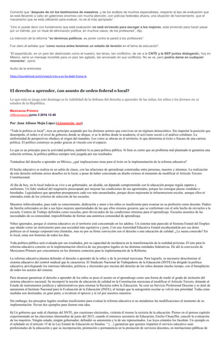 Comentó que “después de oír los testimonios de maestros, y de los análisis de muchos especialistas, respecto al tipo de evaluación que
se está llevando a cabo en galerones enormes con mucha atención, con policías federales afuera, una situación de hacinamiento, que el
mecanismo que se está utilizando para evaluar, no es el más apropiado”.
“Uno sí puede decir con fundamento que está evaluación no está sirviendo para escoger a los mejores, está sirviendo para hacer pasar
por un trámite, por un ritual de eliminación política, en muchos casos, de los profesores”, dijo.
La intención de la reforma “en términos políticos, es poner contra la pared a los profesores”.
Fue claro al señalar que “como nunca antes tenemos un estado de tensión en el tema de educación”.
“El espectáculo, en un país tan destrozado como el nuestro, tan tenso, tan conflictivo, de ver a la CNTE y la SEP juntos dialogando, hoy en
México, sería un mensaje increíble para un país tan agitado, tan enconado en sus conflictos. No se ve, pero podría darse en cualquier
momento“, opinó.
Audio de la entrevista:
https://soundcloud.com/cnnee/a-tres-a-os-ha-dado-frutos-la
El derecho a aprender, ¿un asunto de orden federal o local?
Lo que está en juego este domingo es la viabilidad de la defensa del derecho a aprender de las niñas, los niños y los jóvenes en 12
estados de la República.
Mexicanos Primero
#Mexicanos1ojunio 3 2016 12:40
Por: Juan Alfonso Mejía López (@juanmejia_mzt)
“Toda la política es local”, reza un principio aceptado por los distintos actores que conviven en un régimen democrático. Sin importar la posición que
desempeñe, el orden o el nivel de gobierno donde se ubique, si se le define desde la academia, el activismo social o el análisis cotidiano. La
uniformidad de perspectivas obedece al origen del mandato. Los votos se ubican en el territorio, lo que determina el éxito o fracaso de una carrera
política. El político construye su poder gracias al vínculo con el espacio.
Lo que es un principio para la actividad política, también lo es para política pública. Si bien es cierto que un problema mal planteado te garantiza una
solución errónea, la política pública siempre será juzgada por sus resultados.
Tratándose del derecho a aprender en México, ¿qué implicaciones tiene para el éxito en la implementación de la reforma educativa?
El hecho educativo se realiza en un salón de clases, con las relaciones de aprendizaje construidas entre personas, maestro y alumnos. La realización
de este derecho enfrenta serios desafíos en lo local, a pesar de haber concretado un diseño exitoso al momento de modificar el Artículo Tercero
Constitucional.
Al día de hoy, en lo local todavía se vive a un gobernador, un alcalde, un diputado comprometido con la educación porque regala zapatos y
uniformes. Un líder sindical del magisterio preocupado por mejorar las condiciones de sus agremiados, porque les consigue plazas vendidas o
heredadas. Legisladores que aprueban presupuestos cada vez más ensanchados, porque dicen mejorarán la infraestructura escolar, aunque ellos ni
enterados están de los criterios de selección de las escuelas.
Maestros infravalorados, pues todo su conocimiento, dedicación y amor a los niños es insuficiente para avanzar en su profesión como docente. Padres
de familia esforzados en dar a sus hijos mejores oportunidades de las que ellos mismos gozaron, que se conforman con el sólo hecho de enviarlos a la
escuela. Centros de Trabajo definidos como escuelas, pero divorciados de las condiciones mínimas para el aprendizaje. Escuelas ausentes de las
necesidades de su comunidad, imposibilitadas de formar una auténtica comunidad de aprendizaje.
Niños ignorados, porque el sistema educativo en el territorio está concentrado en los adultos. Un sistema más parecido al Sistema Estatal del Empleo
que ideado como un instrumento para una sociedad más equitativa y justa. Con una Autoridad Educativa Estatal encabezándola por sus dotes
políticos en el manejo corporativista clientelar, mas no por su firme convicción con el derecho a una educación de calidad. ¿Le suena conocido? En
lo local, estas son historias de todos los días.
Toda política pública será evaluada por sus resultados, por su capacidad de incidencia en la transformación de la realidad próxima. El reto para la
reforma educativa consiste en la implementación efectiva de sus preceptos legales en las distintas entidades federativas. De ahí la convicción de
Mexicanos Primero por concentrarse en los distintos contextos para la implementación de la Reforma.
La reforma educativa plantea defender el derecho a aprender de la niñez y de la juventud mexicana. Para lograrlo, es necesario descolonizar al
sistema educativo del control sindical que lo caracteriza. El Sindicato Nacional de Trabajadores de la Educación (SNTE) ha dirigido la política
educativa, privilegiando los intereses laborales, políticos y electorales por encima del derecho de los niños durante mucho tiempo, con el beneplácito
de todos los actores del sistema.
Para alcanzar garantizar el derecho a aprender de los niños se puso el acento en el aprendizaje como una forma de medir el grado de inclusión del
sistema educativo nacional. Se incorporó la noción de educación de calidad en la Constitución mexicana al modificar el Artículo Tercero, dotando al
Estado de instrumentos jurídicos y administrativos para retomar la Rectoría sobre la Educación. Se creó un Servicio Profesional Docente y se dotó de
autonomía al Instituto Nacional para la Evaluación de la Educación (INEE), al tiempo que la autogestión escolar se volvió una prioridad. Todas estas
medidas son destinadas, en gran parte, a revalorar el aprecio y el rol por nuestros maestros.
Sin embargo, los preceptos legales resultan insuficientes para evaluar la reforma educativa si no atendemos las modificaciones al momento de su
implementación. Sirvan dos ejemplos para ilustrar esta idea.
1) Un gobierno que sede al chantaje del SNTE, por cuestiones electorales, violenta él mismo la rectoría de la educación. Pienso en el penoso capítulo
experimentado en las elecciones intermedias de junio del 2015, cuando el entonces secretario de Educación, Emilio Chuayffet, canceló la evaluación
de los maestros. Ningún estado, ningún gobernador, defendió su autonomía y la de sus representados. Las leyes estatales los facultan. Un ejemplo es
el señalado en el artículo 15 de la Ley Estatal de Educación en Sinaloa: “ […] garantizar que quienes imparten el servicio educativo sean
profesionales de la educación y que su incorporación, promoción o permanencia en la prestación de servicios docentes, en instituciones públicas de
 