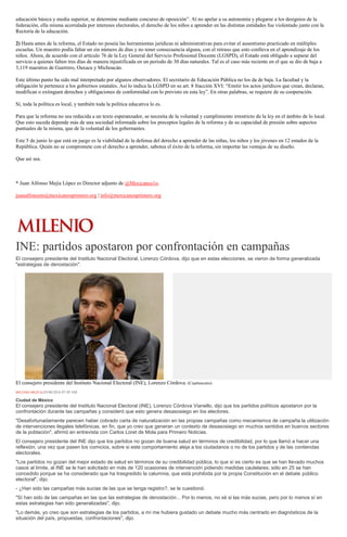 educación básica y media superior, se determine mediante concurso de oposición”. Al no apelar a su autonomía y plegarse a los designios de la
federación, ella misma acorralada por intereses electorales, el derecho de los niños a aprender en las distintas entidades fue violentado junto con la
Rectoría de la educación.
2) Hasta antes de la reforma, el Estado no poseía las herramientas jurídicas ni administrativas para evitar el ausentismo practicado en múltiples
escuelas. Un maestro podía faltar un sin número de días y no tener consecuencia alguna, con el retraso que esto conlleva en el aprendizaje de los
niños. Ahora, de acuerdo con el artículo 76 de la Ley General del Servicio Profesional Docente (LGSPD), el Estado está obligado a separar del
servicio a quienes falten tres días de manera injustificada en un periodo de 30 días naturales. Tal es el caso más reciente en el que se dio de baja a
3,119 maestros de Guerrero, Oaxaca y Michoacán.
Este último punto ha sido mal interpretado por algunos observadores. El secretario de Educación Pública no los da de baja. La facultad y la
obligación le pertenece a los gobiernos estatales. Así lo indica la LGSPD en su art. 8 fracción XVI: “Emitir los actos jurídicos que crean, declaran,
modifican o extinguen derechos y obligaciones de conformidad con lo previsto en esta ley”. En otras palabras, se requiere de su cooperación.
Sí, toda la política es local, y también toda la política educativa lo es.
Para que la reforma no sea reducida a un texto esperanzador, se necesita de la voluntad y cumplimiento irrestricto de la ley en el ámbito de lo local.
Que esto suceda depende más de una sociedad informada sobre los preceptos legales de la reforma y de su capacidad de presión sobre aspectos
puntuales de la misma, que de la voluntad de los gobernantes.
Este 5 de junio lo que está en juego es la viabilidad de la defensa del derecho a aprender de las niñas, los niños y los jóvenes en 12 estados de la
República. Quién no se compromete con el derecho a aprender, sabotea el éxito de la reforma, sin importar las ventajas de su diseño.
Que así sea.
* Juan Alfonso Mejía López es Director adjunto de @Mexicanos1o.
juanalfonsom@mexicanosprimero.org | info@mexicanosprimero.org
INE: partidos apostaron por confrontación en campañas
El consejero presidente del Instituto Nacional Electoral, Lorenzo Córdova, dijo que en estas elecciones, se vieron de forma generalizada
"estrategias de denostación".
El consejero presidente del Instituto Nacional Electoral (INE), Lorenzo Córdova. (Cuartoscuro)
MILENIO DIGITAL03/06/2016 07:49 AM
Ciudad de México
El consejero presidente del Instituto Nacional Electoral (INE), Lorenzo Córdova Vianello, dijo que los partidos políticos apostaron por la
confrontación durante las campañas y consideró que esto genera desasosiego en los electores.
"Desafortunadamente parecen haber cobrado carta de naturalización en las propias campañas como mecanismos de campaña la utilización
de intervenciones ilegales telefónicas, en fin, que yo creo que generan un contexto de desasosiego en muchos sentidos en buenos sectores
de la población", afirmó en entrevista con Carlos Loret de Mola para Primero Noticias.
El consejero presidente del INE dijo que los partidos no gozan de buena salud en términos de credibilidad, por lo que llamó a hacer una
reflexión, una vez que pasen los comicios, sobre si este comportamiento aleja a los ciudadanos o no de los partidos y de las contiendas
electorales.
"Los partidos no gozan del mejor estado de salud en términos de su credibilidad pública, lo que sí es cierto es que se han llevado muchos
casos al límite, al INE se le han solicitado en más de 120 ocasiones de intervención pidiendo medidas cautelares; sólo en 25 se han
concedido porque se ha considerado que ha trasgredido la calumnia, que está prohibida por la propia Constitución en el debate público
electoral", dijo.
- ¿Han sido las campañas más sucias de las que se tenga registro?, se le cuestionó.
"Sí han sido de las campañas en las que las estrategias de denostación... Por lo menos, no sé si las más sucias, pero por lo menos sí en
estas estrategias han sido generalizadas", dijo.
"Lo demás, yo creo que son estrategias de los partidos, a mí me hubiera gustado un debate mucho más centrado en diagnósticos de la
situación del país, propuestas, confrontaciones", dijo.
 