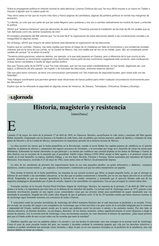 Sobre la propaganda política en Internet durante la veda electoral, Lorenzo Córdova dijo que "es muy difícil imputar a un huevo en Twitter o
imputar a alguien que no sabes quién es.
"Hay otros casos en los que es mucho más claro y franco páginas de candidatos, páginas de partidos políticos en donde hay márgenes de
actuación.
"Lo demás, yo creo que son parte de que las redes llegaron para quedarse y nos van a cambiar radicalmente los modos de hacer y entender
la política.
Afirmó que "estamos listísimos" para las elecciones de este domingo. "Tenemos prevista la instalación de las más de 68 mil casillas que se
han delineado como los centros receptores de voto".
El consejero presidente del INE admitió que "no ha sido fácil" la organización de estas elecciones debido a las movilizaciones sociales y la
inseguridad en algunas zonas.
Sin embargo, afirmó que ninguno de estos factores está afectando la organización de las elecciones.
Explicó que en Juchitán, Oaxaca, hay siete casillas que tienen el riesgo de no instalarse por falta de funcionarios y por problemas sociales;
mientras que en la zona de Las Lomas, en la Ciudad de México, hay una casilla que tal vez no se instale, pues, dijo, es complicado poner
casillas ahí porque "no te abren la puerta".
"Tenemos preocupaciones, estamos atentos, por ejemplo, a lo que está pasando en Oaxaca, pero a diferencia de lo que ocurrió el año
pasado, tenemos un movimiento magisterial muy disminuido, buena parte de ese movimiento magisterial está corriendo, está confluyendo,
incluso tienen candidatos a través de algún partido político
Dijo que "buena parte de la CNTE" y que "los más radicales, que son los que están manifestándose, no han tenido, digámoslo así, una
lógica, a diferencia del año pasado, de impedir o de boicotear las elecciones, entonces estamos atentos".
Dijo que para estos comicios, se tiene una comunicación permanente con "las instancias de seguridad locales, pero sobre todo con las
federales".
"Hay trabajos coordinados que permiten generar esas situaciones de fuerza pública para inhibir cualquier circunstancia inconveniente para
las elecciones".
Explicó que se ha reforzado la seguridad en algunas zonas de Veracruz, de Oaxaca, Tamaulipas, Chihuahua, Sinaloa y Durango.
Historia, magisterio y resistencia
TANALÍS PADILLA*
El pasado 23 de mayo, los niños de la primaria 17 de abril de 1869, en Alpuyeca, Morelos, escenificaron la vida, lucha y asesinato del líder agrario
Rubén Jaramillo. Empezando con los honores a la bandera de cada lunes, ante un público que incluía maestros, padres de familia y visitantes de otras
partes de Morelos y de la Ciudad de México, interpretaron un importante episodio de la historia reciente de México.
La obra recorrió los inicios que la lucha jaramillista en la Revolución, cuando el joven Rubén fue capitán primero de caballería en el ejército
zapatista; su defensa de obreros y campesinos del ingenio azucarero de Zacatepec, y la necesidad que luego tuvo Jaramillo de tomar las armas para
defenderse. Esbozando las luchas electorales en que participó y su intento por establecer una colonial popular en los llanos de Michapa y Guarín, la
obra finalizó con un recuento de la amnistía que el presidente Adolfo López Mateos (1958-1964) otorgó al líder agrario y el posterior crimen de
Estado en el cual Jaramillo; su esposa, Epifania Zúñiga, y sus tres hijos: Ricardo, Filemón y Enrique, fueron asesinados por miembros del Ejército
Mexicano. Esta masacre, ocurrida el 23 de mayo de 1962, como tantas otras en México, ha permanecido impune.
La obra de los estudiantes de primaria fue impresionante hasta en sus más pequeños detalles: un guión informativo y didáctico, vestuarios
auténticos, creativa escena teatral, y, por supuesto, el entusiasmo y sentimiento con que los niños interpretaron sus papeles.
Para montar la historia de la lucha jaramillista, las maestras de esa escuela tuvieron que librar su propia pequeña lucha, ya que al entregar su
informe de actividades a las autoridades educativas, se les dijo que no podían conmemorar a Jaramillo, por no ser una figura prevista en el currículo
oficial. Empeñadas en que sus alumnos aprendieran la historia de su estado, insistieron, y mostrando que el ejercicio llenaba cada uno de los
requisitos pedagógicos demandados por el plan de estudio, dejaron a las autoridades sin argumentos. Fue así que prosiguió la conmovedora obra.
Formadas muchas en la Escuela Normal Rural Emiliano Zapata de Amilcingo, Morelos, las maestras de la primaria 17 de abril de 1869 no son
ajenas a la lucha y la importancia que ésta tiene en la defensa de los derechos del pueblo. La normal rural de Amilcingo nació en 1973, gracias a una
insistente movilización popular en una región cuyas comunidades veían que sus jóvenes tenían poca posibilidad de seguir estudiando una vez
terminada la secundaria. Surgida tan sólo cuatro años después de que el gobierno cerró 14 de las 29 normales rurales que hasta entonces existían, la
de Amilcingo sigue formando maestras con conciencia de lucha e historia.
Y conscientes están las actuales normalistas de Amilcingo del difícil momento histórico por el cual atraviesan su profesión y su escuela. Viven,
por un lado, las secuelas del ataque a sus compañeros de Ayotzinapa, que si bien movilizó a un gran sector de la sociedad indignado por la violencia
e impunidad del Estado, también generó miedo por la suerte que pudieran correr los jóvenes si asisten a las normales rurales. Por otro lado, la
reforma educativa, al eliminar derechos –no privilegios, derechos– de los futuros mentores, reduce significativamente el sector dispuesto a elegir la
carrera de maestro. Así, la normal rural de Amilcingo, como sus hermanas escuelas, ha visto disminuir el número de aspirantes. ¿Qué mejor pretexto
para que el Estado acabe de una vez por todas con las escuelas que tanto le estorban?
Malditos aquellos que con sus palabras alaban a la escuela y con sus hechos la traicionan, reza una consigna en la normal rural de Amilcingo.
Como el resto de estas escuelas rurales del país, sus murales y leyendas celebran la resistencia popular que vela por los derechos colectivos y
condena el modelo neoliberal que pretende cerrar normales y dejar al país ya no con maestros formados en el profesión de la enseñanza, sino con
técnicos hábiles en tomar un examen.
 