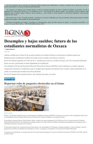 Esa terca resistencia que el secretario de Educación Pública enfrenta para implementar su reforma es producto de un gremio que conoce su
historia, sus derechos y se resiste a ser pasivamente desechable.
Tan esencial es la historia como referente porque en ella se encuentran ejemplos de cómo el pueblo ha logrado sus derechos. De allí la
importancia de la Revolución Mexicana y su Constitución de 1917 –tan triturada en las últimas décadas–, que prometía civilizar el bárbaro orden
porfiriano, pero la barbarie regresa vestida de nuevos atuendos, y, como muestra la actual represión al movimiento magisterial, exenta del pan,
emplea tan sólo el palo.
Pero el palo tiene su costo. El pueblo recuerda y conmemora a sus héroes acribillados, por más que la historia oficial quiera hacerlos invisibles.
Cuando éstos resurgen, vienen armados de fuerza generacional.
*Profesora-investigadora del Instituto Tecnológico de Massachusetts, autora del libro Después de Zapata: el movimiento jaramillista y los
orígenes de la guerrilla en México, 1940-1962(Akal/Inter Pares, 2015)
Desempleo y bajos sueldos; futuro de los
estudiantes normalistas de Oaxaca
Por Pagina3 Resumen -
4 junio, 2016
Ademas considera que el futuro de las escuelas normales en el estado de Oaxaca es incierto pues el gobierno quiere que
desaparezcan por considerarlas semillero de la lucha social en estados como Oaxaca y Guerrero.
De los 943 alumnos egresados en el 2015 de las 11 normales que existen en el estado de Oaxaca, sólo 70 se encuentran laborando
frente a un aula y percibiendo un salario dependiente de la federación.
Una estudiante de la Escuela Normal de Educación Preescolar de Oaxaca (ENEPO) en julio culminará sus estudios superiores.
Asegura que la decisión es complicada ya que en la página para registrase sólo aparecen siete vacantes o plazas disponibles en el
estado, eso aumenta más las dudas de la futura educadora.
De esos 70 ninguno tiene una plaza de base, sólo contratos por cuatro o seis años.
Reportan robo de paquetes electorales en el Istmo
REDACCIÓN
Oaxaca.- El Instituto Estatal Electoral y de Participación Ciudadana de Oaxaca (IEEPCO) en Salina Cruz reportó el robo de paquetería electoral de
la comunidad de Lázaro Cárdenas perteneciente al municipio de Asunción Ixtaltepec en la región del Istmo.
El presidente consejero distrital, Odiel Gutiérrez Marín, confirmó que aproximadamente a las 02:00 horas de este viernes personal del Instituto
Nacional Electoral (INE) fue interceptado por un grupo armado en el tramo carretera La Mata-El Mezquite para apropiarse de los paquetes que se
utilizarían el próximo 5 de junio en los comicios.
El funcionario destacó que el material electoral tenía destino a las comunidades de El Mezquite, Santiago Ixtaltepec y Lázaro Cárdenas, siendo la
paquetería de la última comunidad la más afectada en el robo. Los paquetes corresponden a la elección de Presidente Municipal.
La denuncia correspondiente se interpusondrá ante la Fiscalía Especializada para la Atención de Delitos Electorales (FEPADE) de la PGR, expresó
Gutiérrez Marín.
 