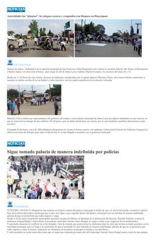 Autoridades los “plantan”, les niegan recurso y responden con bloqueo en Huayápam
>
Iván Flores Noriega
Oaxaca de Juárez.- Pobladores de la agencia municipal de San Francisco Tutla bloquearon este viernes la carretera federal 190, frente al Monumento
a Benito Juárez con dirección al Istmo, para exigir al edil de Santa Lucía, Galdino Huerta Escudero, los recursos del ramo 28 y 33.
Desde las 11:30 horas de este viernes, decenas de habitantes encabezados por el agente Ignacio Martínez Flores, atravesaron llantas, camionetas y
mecates en ambos carriles de la vía federal y calles laterales, con los cuales impidieron la circulación vehicular.
Martínez Flores señaló que representantes del gobierno del estado y el presidente municipal de Santa Lucía los dejaron plantados en una reunión, en
que se resolvería la entrega de dos millones 38 mil pesos, que les deben desde hace seis meses, por lo cual mediante asamblea determinaron estas
acciones.
El pasado 24 de mayo, cerca de 200 pobladores bloquearon la vía por el mismo motivo; sin embargo, la Secretaria General de Gobierno (Segego) les
ofreció una mesa de diálogo, pero hasta el día de hoy no se han llegado a acuerdos con el gobierno municipal.
Sigue tomado palacio de manera indefinida por policías
Victoria Bustos
TUXTEPEC, OAXACA.-Después de una reunión en el patio central del palacio municipal al medio de ayer, el oficial Rosalindo comunicó a toda la
base de la policía preventiva municipal que el paro aún sigue y que seguirán dentro del palacio municipal con sus familias de manera indefinida,
además de que no permitirán que nadie ingrese o salga.
Desde el 24 de mayo los policías municipales iniciaron un paro de labores en demanda de la destitución del director, Ranulfo Sánchez, a quien le
atribuyen irregularidades y hasta ahora el presidente municipal Antonio Sacre Rangel, se niega a ceder a esa exigencia de los uniformados.
Y aún dicha situación de conflicto no se ha disipado. Ayer la reunión que sostuvieron los elementos dejó en claro que no han existido acuerdos con la
autoridad municipal, pues se llegó a la conclusión de que el inmueble no sería liberado de manera indefinidad, además de que no se permitiría que
nadie ingreso o salga al mismo, solamente los elementos de la policía municipal en huelga y sus familiares.
Y tales acuerdos no serán removidos hasta que se tenga una respuesta por parte del edil municipal Antonio Sacre Rangel quien a más de una semana
 