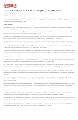 Los Murat: el arte de vivir entre las corruptelas y las ilegalidades
4 JUNIO, 2016 DESPERTAROAX
Laura Díaz
Poco a poco se ha filtrado la serie de tropelías que ha cometido Alejandro Murat, candidato del Partido Revolucionario Institucional (PRI) a gobernador, en el corto tiempo
que estuvo al frente del Instituto del Fondo Nacional de la Vivienda para los Trabajadores (Infonavit), pero su vida está marcada por las trampas a la ley y ahí le ayudan
todos, desde el gobierno de la república hasta su papá.
Actas de nacimiento
En el acta de nacimiento que presentó Alejandro Murat Hinojosa ante la Dirección del Notariado del estado de México para ser nombrado notario provisional, aparece
muy claramente que su padre se llama Nelson José Murat CASAS.
Curiosamente, en las actas que presentó ante el PRI y el Instituto Estatal Electoral y de Participación Ciudadana de Oaxaca para registrarse como pre y luego candidato a
gobernador del estado, su padre aparece con un solo apellido, se llama José Murat, a secas.
Sólo en este hecho se puede comprobar que hubo complicidad por parte del Registro Civil del estado de México al expedir un acta de nacimiento notoriamente falso,
porque el apellido del padre no concuerda con lo que todos conocemos, que por parte de madre, José Murat supuestamente se apellida Casab.
Al presentar el acta de nacimiento con un padre denominado José Murat a secas, notoriamente hay un caso de falsificación de documentos, sólo para encubrir al padre que
utiliza indistintamente actas y curp con el nombre falso de Nelson José Murat Casab, cuando en todos sus documentos oficiales aparece como Nelson José Murat CASAS.
Nelson José Murat CASAS, en 1976 solicitó al Registro Nacional de Profesionistas su cédula profesional como abogado egresado de la Universidad Nacional Autónoma
de México y ahí presentó sus documentos oficiales, entre ellos su acta de nacimiento y así fue registrado.
El asunto es que quien se llama su hijo, Alejandro Murat Hinojosa, para evitar problemas de registro electoral, obtuvo de manera oficial un acta de nacimiento en el estado
donde nació, con el nombre de su padre como José Murat, obviando el segundo apellido, CASAS, porque legalmente, quien le da el derecho de sangre para ser candidato a
gobernador, estrictamente no es su padre.
De la residencia
Acostumbrados a mentir y a falsificar documentos, no sólo jugó con la falsificación de su acta de nacimiento, sino también obligó a la autoridad municipal de la ciudad de
Oaxaca a expedirle otro documento falso: su constancia de residencia por cinco años en la agencia de San Felipe del Agua.
Con el problema de que la Suprema Corte de Justicia de la Nación invalidó la reforma constitucional de los diputados locales para bajar de cinco a tres años la residencia
obligada como requisito para ser gobernador de Oaxaca, Alejandro Murat Hinojosa obtuvo graciosamente del secretario municipal, Jorge Manuel Martínez Gracida
Orduña, una constancia de residencia por cinco años.
La constancia de residencia de cinco años en la ciudad de Oaxaca es notoriamente falsa, porque Alejandro Murat, hasta el 2013 era notario público en el municipio de
Cuautitlán Izcalli, en el estado de México, para lo cual debió presentar su constancia de residencia con cinco años de antigüedad, como lo exige la Ley del Notariado de su
estado natal.
Ambos documentos se contraponen legalmente, porque o el señor Alejandro Murat Hinojosa tenía su residencia en la ciudad de Oaxaca, lo que le impedía ser notario
público en el estado de México o tenía su residencia en su estado natal, lo que le impedía obtener su constancia de residencia en Oaxaca. En cualquiera de los casos, el
asunto es penal y no electoral.
Parece obvio que en ambos casos hay delincuencia organizada, donde se involucra el gobierno del estado de México para expedirle al candidato priista un acta falsa para
evitar el problema del segundo apellido del supuesto padre, y también el gobierno municipal de Oaxaca de Juárez para expedirle una constancia de residencia también
ilegal.
Las propiedades
Acostumbrados al fraude legal, en el asunto de las propiedades también cometieron lo mismo. En 2015, las 11 propiedades que obviaron en la declaración 3X3 de
Alejandro Murat Hinojosa fueron trasferidas atropelladamente a un fideicomiso donde aparecen todos los hermanos, para dejar libre al candidato.
Lo mismo ocurrió en el caso de las propiedades en Estados Unidos. Según las publicaciones dadas a conocer, las dos casas de Utah, el lujoso departamento frente a Central
Park en Nueva York y el departamento de Miami fueron transferidos atropelladamente a un consorcio con sede en Boca Ratón, Miami, a nombre de la señora Ivette Morán
Rodríguez.
La casa arrebatada a la señora Olga Castillejos en el centro de Oaxaca, frente a la Alameda de León, también se puso a nombre de la entonces concubina de Nelson José
Murat Casas, Blanca Alcántara, ahora su esposa. Pero ahí se aplicó la salación: lo que mal se obtiene, mal termina.
 