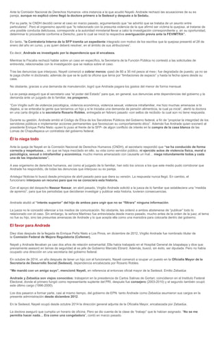 Ante la Comisión Nacional de Derechos Humanos -otra instancia a la que acudió Nayeli- Andrade rechazó las acusaciones de su ex
pareja, aunque no explicó cómo llegó la doctora primero a la Sedesol y después a la Sedatu.
Por su parte, la CNDH decidió cerrar el caso en marzo pasado, argumentando que “se advirtió que se trataba de un asunto entre
particulares”. Pero el organismo apuntó que “lo relacionado con la presunta violencia de la que afirmó ser víctima la quejosa, al tratarse de
una posible conducta delictuosa, corresponde a la autoridad ministerial llevar a cabo la investigación correspondiente y, en su oportunidad,
determinar lo procedente conforme a Derecho, para lo cual se inició la respectiva averiguación previa ante la FEVIMTRA”.
En tanto, “la Contraloría Interna de la SFP tramita un expediente integrado con motivo de los escritos que la quejosa presentó el 28 de
enero del año en curso, y es quien deberá resolver, en el ámbito de sus atribuciones”.
Es decir, Andrade es investigado por la dependencia que él encabeza.
Mientras la Fiscalía rechazó hablar sobre un caso en específico, la Secretaría de la Función Pública no contestó a las solicitudes de
entrevista, relacionadas con la investigación que se realiza sobre el caso.
Tras las denuncias que interpuso, Nayeli comenzó a cobrar menos -pasó de 80 a 30 mil pesos al mes-; fue degradada de puesto; ya no se
le paga chofer ni doctorado; además de que se le quitó la oficina que tenía por “limitaciones de espacio” y hasta la fecha opera desde su
casa.
No obstante, gracias a una demanda de manutención, logró que Andrade pagara los gastos del menor de forma mensual.
La ex pareja aseguró que el secretario usa “el poder del Estado” para que, en general, sus denuncias ante dependencias del gobierno y la
demanda ante un juzgado de lo familiar, no prosperen.
“Con Virgilio sufrí de violencia psicológica, violencia económica, violencia sexual, violencia intrafamiliar, me hizo muchas amenazas si lo
dejaba, si se enteraba la gente que teníamos un hijo y si le iniciaba una demanda de pensión alimenticia, la cual ya inicié”, alertó la doctora
en una carta dirigida a la secretaria Rosario Robles, entregada en febrero pasado -con sellos de recibido- la cual aún no tiene respuesta.
Durante su gestión, Andrade emitió el Código de Ética de los Servidores Públicos del Gobierno federal, a fin de “propiciar la integridad de los
servidores públicos e implementar acciones permanentes que favorezcan su comportamiento ético”. Además fue Andrade quien exoneró al
presidente Enrique Peña Nieto -quien lo puso al frente de la SFP- de algún conflicto de interés en la compra de la casa blanca de las
Lomas de Chapultepeca un contratista del gobierno federal.
Él lo niega todo
Ante la queja de Nayeli en la Comisión Nacional de Derechos Humanos (CNDH), el secretario respondió que “se ha conducido de forma
correcta y respetuosa… sin que se haya mezclado en ello, su vida como servidor público, ni ejercido actos de violencia física, moral o
psicológica, sexual o intrafamiliar y económica, mucho menos amenazado con causarle un mal… niega rotundamente todas y cada
una de las imputaciones”.
A ese organismo de derechos humanos, así como al juzgado de lo familiar, han sido los únicos a los que este medio pudo corroborar que
Andrade ha respondido, de todas las denuncias que interpuso su ex pareja.
Aristegui Noticias lo buscó desde principios de abril pasado para que diera su versión. La respuesta nunca llegó. En cambio, el
funcionario interpuso un recurso para que no se conociera esta historia.
Con el apoyo del despacho Nassar Nassar, en abril pasado, Virgilio Andrade solicitó a la jueza de lo familiar que estableciera una “medida
de apremio”, para que los periodistas que decidieran investigar y publicar esta historia, tuvieran consecuencias.
Andrade aludió al “interés superior” del hijo de ambos para urgir que no se “filtrara” ninguna información.
La jueza no le concedió silenciar a los medios de comunicación. No obstante, les ordenó a ambos abstenerse de “publicar” todo lo
relacionado con el caso. Sin embargo, la señora Martínez fue entrevistada desde marzo pasado, mucho antes de la orden de la juez; el tema
no fue su hijo, sino las presuntas amenazas de Andrade y lo que acepta ella como una maniobra para colocarla dentro del gobierno.
El favor para Andrade
Diez días después de la llegada de Enrique Peña Nieto a Los Pinos, en diciembre de 2012, Virgilio Andrade fue nombrado titular de
la Comisión Federal de Mejora Regulatoria (Cofemer).
Nayeli y Andrade llevaban ya casi dos años de relación extramarital. Ella había trabajado en el Hospital General de Iztapalapa y dice que
previamente asesoró en temas de seguridad al ex jefe de Gobierno Marcelo Ebrard. Además, buscó, sin éxito, ser diputada. Pero no había
ocupado una dirección en una secretaría del gobierno federal.
En octubre de 2014, un año después de tener un hijo con el funcionario, Nayeli comenzó a ocupar un puesto en la Oficialía Mayor de la
Secretaría de Desarrollo Social (Sedesol), dependencia encabezada por Rosario Robles.
“Me mandó con un amigo suyo”, mencionó Nayeli, en referencia al entonces oficial mayor de la Sedesol, Emilio Zebadúa.
Andrade y Zebadúa son viejos conocidos: trabajaron en la presidencia de Carlos Salinas de Gortari; coincidieron en el Instituto Federal
Electoral, donde el primero fungió como representante suplente del PRI, después fue consejero (2003-2010) y el segundo también ocupó
este último cargo (1996-2000).
Los dos pasaron a formar parte, casi al mismo tiempo, del gobierno de EPN: tanto Andrade como Zebadúa asumieron sus cargos en la
presente administración desde diciembre 2012.
En la Sedesol, Nayeli ocupó desde octubre 2014 la dirección general adjunta de la Oficialía Mayor, encabezada por Zebadúa.
La doctora aseguró que cumplía un horario de oficina. Pero se dio cuenta de la clase de “trabajo” que le habían asignado: “No se me
permitía hacer nada… Era como una congeladora”, contó en marzo pasado.
 