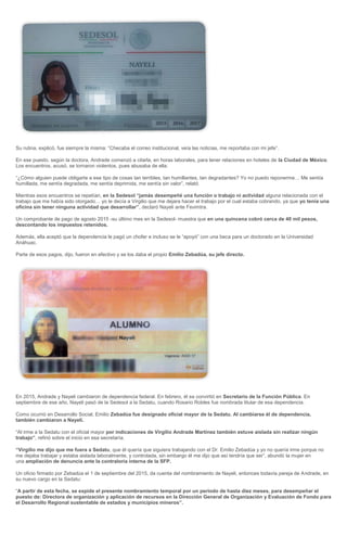 Su rutina, explicó, fue siempre la misma: “Checaba el correo institucional, veía las noticias, me reportaba con mi jefe”.
En ese puesto, según la doctora, Andrade comenzó a citarla, en horas laborales, para tener relaciones en hoteles de la Ciudad de México.
Los encuentros, acusó, se tornaron violentos, pues abusaba de ella.
“¿Cómo alguien puede obligarte a ese tipo de cosas tan terribles, tan humillantes, tan degradantes? Yo no puedo reponerme… Me sentía
humillada, me sentía degradada, me sentía deprimida, me sentía sin valor”, relató.
Mientras esos encuentros se repetían, en la Sedesol “jamás desempeñé una función o trabajo ni actividad alguna relacionada con el
trabajo que me había sido otorgado… yo le decía a Virgilio que me dejara hacer el trabajo por el cual estaba cobrando, ya que yo tenía una
oficina sin tener ninguna actividad que desarrollar”, declaró Nayeli ante Fevimtra.
Un comprobante de pago de agosto 2015 -su último mes en la Sedesol- muestra que en una quincena cobró cerca de 40 mil pesos,
descontando los impuestos retenidos.
Además, ella aceptó que la dependencia le pagó un chofer e incluso se le “apoyó” con una beca para un doctorado en la Universidad
Anáhuac.
Parte de esos pagos, dijo, fueron en efectivo y se los daba el propio Emilio Zebadúa, su jefe directo.
En 2015, Andrade y Nayeli cambiaron de dependencia federal. En febrero, él se convirtió en Secretario de la Función Pública. En
septiembre de ese año, Nayeli pasó de la Sedesol a la Sedatu, cuando Rosario Robles fue nombrada titular de esa dependencia.
Como ocurrió en Desarrollo Social, Emilio Zebadúa fue designado oficial mayor de la Sedatu. Al cambiarse él de dependencia,
también cambiaron a Nayeli.
“Al irme a la Sedatu con el oficial mayor por indicaciones de Virgilio Andrade Martínez también estuve aislada sin realizar ningún
trabajo”, refirió sobre el inicio en esa secretaría.
“Virgilio me dijo que me fuera a Sedatu, que él quería que siguiera trabajando con el Dr. Emilio Zebadúa y yo no quería irme porque no
me dejaba trabajar y estaba aislada laboralmente, y controlada, sin embargo él me dijo que así tendría que ser”, abundó la mujer en
una ampliación de denuncia ante la contraloría interna de la SFP.
Un oficio firmado por Zebadúa el 1 de septiembre del 2015, da cuenta del nombramiento de Nayeli, entonces todavía pareja de Andrade, en
su nuevo cargo en la Sedatu:
“A partir de esta fecha, se expide el presente nombramiento temporal por un periodo de hasta diez meses, para desempeñar el
puesto de: Directora de organización y aplicación de recursos en la Dirección General de Organización y Evaluación de Fondo para
el Desarrollo Regional sustentable de estados y municipios mineros”.
 