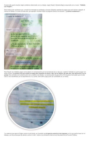 Cuando ella quería resolver algún problema relacionado con su trabajo, según Nayeli, Zebadúa llegó a esquivarla con un seco: “Háblalo
con Virgilio”.
Este medio pudo corroborar que, a través de mensajes en whatsapp, el propio Zebadúa operaba los pagos que se le hacían a Nayeli, al
menos en Sedatu. En enero de este año, por ejemplo, el oficial mayor le preguntó directo a la doctora: “¿Cuánto te debemos?”.
Para Nayeli, los múltiples pagos se los daban en compensación por la manutención de su hijo que –explicó- Andrade no quería pagar con
dinero propio. La primera vez que recibió un pago para mantener al menor, dijo, fue en febrero de este año, tras denunciar a su ex
pareja. Eso coincidió con la disminución de su sueldo en la Sedatu. La doctora pasó de ganar 80 a 30 mil pesos mensuales que en este
caso sí son transferidos por la dependencia a su cuenta. Este último pago pudo ser constatado en un recibo:
“La violencia que ejercía Virgilio contra mí era brutal, en el sentido que él ejercía control en mis ingresos, en lo que podría hacer en mi
trabajo y con las amenazas de atentar contra mi vida”, indicó a la contraloría interna de la Secretaría de la Función Pública.
 