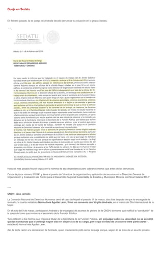 Queja en Sedatu
En febrero pasado, la ex pareja de Andrade decidió denunciar su situación en la propia Sedatu:
Hasta el mes pasado Nayeli seguía en la nómina de esa dependencia pero cobrando menos que antes de las denuncias.
Ocupa la plaza número 810241 y tiene el puesto de “directora de organización y aplicación de recursos en la Dirección General de
Organización y Evaluación del Fondo para el Desarrollo Regional Sustentable de Estados y Municipios Mineros con Nivel Salarial MA1”.
****
CNDH: caso cerrado
La Comisión Nacional de Derechos Humanos cerró el caso de Nayeli el pasado 11 de marzo, dos días después de que la encargada de
revisarlo, la cuarta visitadora Norma Inés Aguilar León, firmó un convenio con Virgilio Andrade, en el marco del Día Internacional de la
Mujer.
En el acto del 9 de marzo, participaron Andrade y la encargada de asuntos de género de la CNDH, la misma que notificó la “conclusión” de
la queja del caso que involucra al secretario de la Función Pública:
“Con relación a los hechos que imputa al titular de la Secretaría de la Función Pública, sin prejuzgar sobre su veracidad, no se acreditó
que las conductas que le atribuyó hayan sido en el ejercicio de su cargo, por lo que se trata de un asunto entre particulares”,
estableció Norma Inés Aguilar León.
Así, le dio la razón a la declaración de Andrade, quien previamente pidió cerrar la queja porque, según él, se trata de un asunto privado.
 