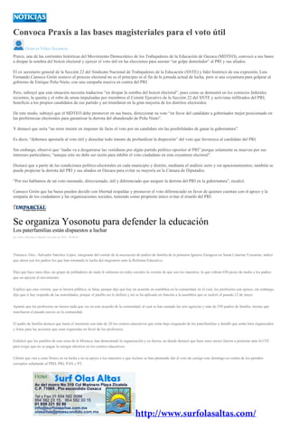 Convoca Praxis a las bases magisteriales para el voto útil
Octavio Vélez Ascencio
Praxis, una de las corrientes históricas del Movimiento Democrático de los Trabajadores de la Educación de Oaxaca (MDTEO), convocó a sus bases
a disipar la sombra del boicot electoral y ejercer el voto útil en las elecciones para asestar “un golpe demoledor” al PRI y sus aliados.
El ex secretario general de la Sección 22 del Sindicato Nacional de Trabajadores de la Educación (SNTE) y líder histórico de esa expresión, Luis
Fernando Canseco Girón sostuvo el proceso electoral no es el principio ni el fin de la jornada actual de lucha, pero si una coyuntura para golpear al
gobierno de Enrique Peña Nieto, con una campaña masiva en contra del PRI.
Pero, subrayó que esta situación necesita traducirse “en disipar la sombra del boicot electoral”, pues como se demostró en los comicios federales
recientes, la quema y el robo de urnas impulsadas por miembros el Comité Ejecutivo de la Sección 22 del SNTE y activistas infiltrados del PRI,
benefició a los propios candidatos de ese partido y así triunfaron en la gran mayoría de los distritos electorales.
De este modo, subrayó que el MDTEO debe promover en sus bases, direccionar su voto “en favor del candidato a gobernador mejor posicionado en
las preferencias electorales para garantizar la derrota del abanderado de Peña Nieto”.
Y destacó que sería “un error insistir en imponer de facto el voto por un candidato sin las posibilidades de ganar la gubernatura”.
Es decir, “debemos apostarle al voto útil y desechar todo intento de profundizar la dispersión” del voto que favorezca al candidato del PRI.
Sin embargo, observó que “nadie va a desgarrarse las vestiduras por algún partido político opositor al PRI” porque solamente se mueven por sus
intereses particulares, “aunque esto no debe ser razón para inhibir el voto ciudadano en esta coyuntura electoral”.
Destacó que a partir de las condiciones político-electorales en cada municipio y distrito, mediante el análisis serio y sin apasionamientos, también se
puede propiciar la derrota del PRI y sus aliados en Oaxaca para evitar su mayoría en la Cámara de Diputados.
“Por eso hablamos de un voto razonado, direccionado, útil y diferenciado que asegure la derrota del PRI en la gubernatura”, recalcó.
Canseco Girón que las bases pueden decidir con libertad respaldar y promover el voto diferenciado en favor de quienes cuentan con el apoyo y la
simpatía de los ciudadanos y las organizaciones sociales, teniendo como propósito único evitar el triunfo del PRI.
Se organiza Yosonotu para defender la educación
Los paterfamilias están dispuestos a luchar
por Alain Albarrán el Sábado 4 de junio de 2016 - 05:00:02
Tlaxiaco, Oax.- Salvador Sánchez López, integrante del comité de la asociación de padres de familia de la primaria Ignacio Zaragoza en Santa Catarina Yosonotu, indicó
que ahora son los padres los que han retomado la lucha del magisterio ante la Reforma Educativa.
Dijo que hace unos días, un grupo de pobladores de mala fe subieron en redes sociales la versión de que son los maestros, lo que cobran 650 pesos de multa a los padres
que no apoyen el movimiento.
Explicó que esta versión, que se hiciera pública, es falsa, porque dijo que hay un acuerdo en asamblea en la comunidad, en el cual, los profesores son ajenos, sin embargo,
dijo que sí hay respaldo de las autoridades, porque el pueblo así lo definió y así se ha aplicado en función a la asamblea que se realizó el pasado 12 de mayo.
Apuntó que los profesores no tienen nada que ver en este acuerdo de la comunidad, al cual se han sumado las seis agencias y más de 250 padres de familia, mismo que
marcharon el pasado jueves en la comunidad.
El padre de familia destacó que hasta el momento son más de 20 los centros educativos que están bajo resguardo de los paterfamilias y detalló que están bien organizados
y listos para las acciones que sean requeridas en favor de los profesores.
Enfatizó que los pueblos de esta zona de la Mixteca, han demostrado la organización y su fuerza, en donde destacó que hace unos meses fueron a protestar ante la CFE
para exigir que no se pague la energía eléctrica en los centros educativos.
Ultimó que van a estar firmes en su lucha y en su apoyo a los maestros y que incluso se han planteado dar el voto de castigo este domingo en contra de los partidos
corruptos señalando al PRD, PRI, PAN y PT.
 