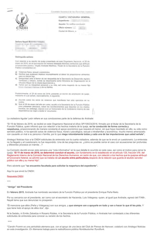 La visitadora Aguilar León refiere en sus conclusiones parte de la defensa de Andrade:
“El 19 de febrero de 2016, se recibió en este Organismo Nacional el oficio SP/100/23/2016, firmado por el titular de la Secretaría de la
Función Pública, quien informó que con relación a los hechos materia de la queja, se ha conducido de forma correcta y
respetuosa, proporcionando de manera constante el apoyo económico que requiere el menor, sin que haya mezclado en ello, su vida como
servidor público, ni ha ejercido actos de violencia física, moral o psicológica, sexual o intrafamiliar y económica, mucho menos amenazado
con causarle un mal a su persona o familia, por lo que niega rotundamente todas y cada una de las imputaciones que usted señala”.
Aristegui Noticias hizo a la CNDH solicitudes de entrevista con la cuarta visitadora, además de que se le envió un cuestionario. La entrevista
no ha llegado y el cuestionario no fue respondido. Una de las preguntas es: ¿cómo es posible cerrar el caso con acusaciones tan profundas
y diferentes procesos en trámite…?
La Comisión decidió enviar esta semana una “nota informativa” en la que detalla lo ocurrido en este caso, así como el motivo para cerrar la
queja: “El 11 de marzo de 2016, se determinó concluir el asunto, con fundamento en lo establecido en el artículo 125, fracción VIII, del
Reglamento Interno de la Comisión Nacional de los Derechos Humanos, en razón de que, con relación a los hechos que la quejosa atribuyó
al funcionario federal, se advirtió que se trataba de un asunto entre particulares,respecto de la relación que guarda el aludido servidor
público con ella y su menor hijo”.
Pero advierte que “se encuentra facultada para solicitar la reapertura del expediente”.
Aquí lo que envió la CNDH:
Respuesta CNDH
****
“Amigo” del Presidente
En febrero 2015, Andrade fue nombrado secretario de la Función Pública por el presidente Enrique Peña Nieto.
Por su cercanía con el presidente, así como con el secretario de Hacienda, Luis Videgaray -quien, al igual que Andrade, egresó del ITAM-,
Nayeli teme que sus denuncias no prosperen.
“Él menciona que ellos (Peña y Videgaray) son sus amigos, y que siempre van a apoyarle en todo y van a hacer lo que él les pida. Y
que tiene todo el apoyo de ellos dos”, dijo.
Ni la Sedatu, ni Emilio Zebadúa ni Rosario Robles, ni la Secretaría de la Función Pública, ni Andrade han contestado a las diferentes
solicitudes de entrevista para conocer su versión de los hechos.
+++
*Carolin Fromm es una periodista alemana que, con el apoyo de una beca del Club de Prensa de Hanover, colaboró con Aristegui Noticias
en esta investigación. En Alemania trabaja para la radiodifusora pública Norddeutscher Rundfunk.
 