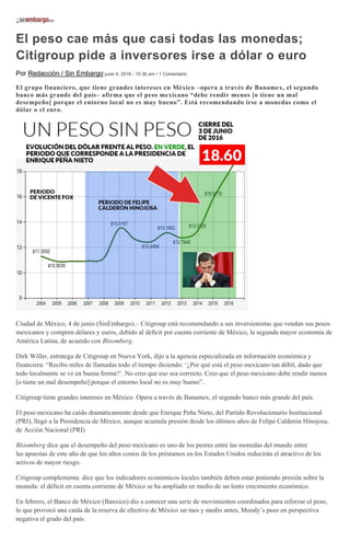 El peso cae más que casi todas las monedas;
Citigroup pide a inversores irse a dólar o euro
Por Redacción / Sin Embargo junio 4, 2016 - 10:36 am • 1 Comentario
El grupo financiero, que tiene grandes intereses en México –opera a través de Banamex, el segundo
banco más grande del país– afirma que el peso mexicano “debe rendir menos [o tiene un mal
desempeño] porque el entorno local no es muy bueno”. Está recomendando irse a monedas como el
dólar o el euro.
Ciudad de México, 4 de junio (SinEmbargo).– Citigroup está recomendando a sus inversionistas que vendan sus pesos
mexicanos y compren dólares y euros, debido al déficit por cuenta corriente de México, la segunda mayor economía de
América Latina, de acuerdo con Bloomberg.
Dirk Willer, estratega de Citigroup en Nueva York, dijo a la agencia especializada en información económica y
financiera: “Recibo miles de llamadas todo el tiempo diciendo: ‘¿Por qué está el peso mexicano tan débil, dado que
todo localmente se ve en buena forma?’. No creo que eso sea correcto. Creo que el peso mexicano debe rendir menos
[o tiene un mal desempeño] porque el entorno local no es muy bueno”.
Citigroup tiene grandes intereses en México. Opera a través de Banamex, el segundo banco más grande del país.
El peso mexicano ha caído dramáticamente desde que Enrique Peña Nieto, del Partido Revolucionario Institucional
(PRI), llegó a la Presidencia de México, aunque acumula presión desde los últimos años de Felipe Calderón Hinojosa,
de Acción Nacional (PRI)
Bloomberg dice que el desempeño del peso mexicano es uno de los peores entre las monedas del mundo entre
las apuestas de este año de que los altos costos de los préstamos en los Estados Unidos reducirán el atractivo de los
activos de mayor riesgo.
Citigroup complementa: dice que los indicadores económicos locales también deben estar poniendo presión sobre la
moneda: el déficit en cuenta corriente de México se ha ampliado en medio de un lento crecimiento económico.
En febrero, el Banco de México (Banxico) dio a conocer una serie de movimientos coordinados para reforzar el peso,
lo que provocó una caída de la reserva de efectivo de México un mes y medio antes, Moody’s puso en perspectiva
negativa el grado del país.
 