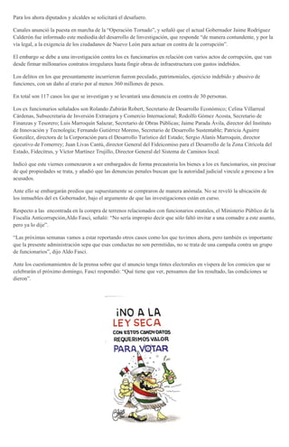 Para los ahora diputados y alcaldes se solicitará el desafuero.
Canales anunció la puesta en marcha de la “Operación Tornado”, y señaló que el actual Gobernador Jaime Rodríguez
Calderón fue informado este mediodía del desarrollo de linvestigación, que responde “de manera contundente, y por la
vía legal, a la exigencia de los ciudadanos de Nuevo León para actuar en contra de la corrupción”.
El embargo se debe a una investigación contra los ex funcionarios en relación con varios actos de corrupción, que van
desde firmar millonarios contratos irregulares hasta fingir obras de infraestructura con gastos indebidos.
Los delitos en los que presuntamente incurrieron fueron peculado, patrimoniales, ejercicio indebido y abusivo de
funciones, con un daño al erario por al menos 360 millones de pesos.
En total son 117 casos los que se investigan y se levantará una denuncia en contra de 30 personas.
Los ex funcionarios señalados son Rolando Zubirán Robert, Secretario de Desarrollo Económico; Celina Villarreal
Cárdenas, Subsecretaria de Inversión Extranjera y Comercio Internacional; Rodolfo Gómez Acosta, Secretario de
Finanzas y Tesorero; Luis Marroquín Salazar, Secretario de Obras Públicas; Jaime Parada Ávila, director del Instituto
de Innovación y Tecnología; Fernando Gutiérrez Moreno, Secretario de Desarrollo Sustentable; Patricia Aguirre
González, directora de la Corporación para el Desarrollo Turístico del Estado; Sergio Alanís Marroquín, director
ejecutivo de Fomerrey; Juan Livas Cantú, director General del Fideicomiso para el Desarrollo de la Zona Citrícola del
Estado, Fidecitrus, y Víctor Martínez Trujillo, Director General del Sistema de Caminos local.
Indicó que este viernes comenzaron a ser embargados de forma precautoria los bienes a los ex funcionarios, sin precisar
de qué propiedades se trata, y añadió que las denuncias penales buscan que la autoridad judicial vincule a proceso a los
acusados.
Ante ello se embargarán predios que supuestamente se compraron de manera anómala. No se reveló la ubicación de
los inmuebles del ex Gobernador, bajo el argumento de que las investigaciones están en curso.
Respecto a las encontrada en la compra de terrenos relacionados con funcionarios estatales, el Ministerio Público de la
Fiscalía Anticorrupción,Aldo Fasci, señaló: “No sería impropio decir que sólo faltó invitar a una comadre a este asunto,
pero ya lo dije”.
“Las próximas semanas vamos a estar reportando otros casos como los que tuvimos ahora, pero también es importante
que la presente administración sepa que esas conductas no son permitidas, no se trata de una campaña contra un grupo
de funcionarios”, dijo Aldo Fasci.
Ante los cuestionamientos de la prensa sobre que el anuncio tenga tintes electorales en víspera de los comicios que se
celebrarán el próximo domingo, Fasci respondió: “Qué tiene que ver, pensamos dar los resultado, las condiciones se
dieron”.
 