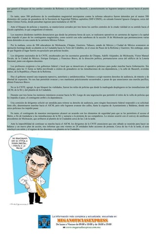 que generó el bloqueo de los carriles centrales de Reforma a su cruce con Bucareli, y posteriormente no lograron tampoco avanzar hacia el puerto
aéreo.
En tanto, unos 300 profesores de la coordinadora magisterial mexiquense contra la reforma educativa fueron detenidos por al menos 500
elementos del cuerpo de granaderos de la Secretaría de Seguridad Pública capitalina (SSP-CDMX), en calzada General Ignacio Zaragoza, cerca del
Metro Gómez Farías, donde pensaban ingresar para trasladarse al AICM.
Ante el bloqueo de policías y maestros, se mantuvieron cerrados por tres horas los carriles centrales de la citada vialidad en su sentido hacia el
Zócalo capitalino, lo que congestionó el tránsito.
Los maestros disidentes también denunciaron que desde las primeras horas de ayer, se realizaron operativos en carreteras de ingreso a la capital
para impedir el paso de los contingentes magiteriales, como ocurrió con ocho autobuses de la sección 18 de Michoacán que permanecieron varias
horas detenidos en una caseta de la carretera México-Toluca.
Por la mañana, cerca de 500 educadores de Michoacán, Chiapas, Guerrero, Tabasco, estado de México y Ciudad de México avanzaron en
operación hormiga desde su plantón en la Ciudadela hacia la Torre del Caballito, en el cruce de Paseo de la Reforma y Guerrero. Sin embargo, antes
de que llegarán al lugar fueron encapsulados por policías locales.
Los dirigentes nacionales de la CNTE, encabezados por los secretarios generales de Chiapas, Adelfo Alejandro; de Michoacán, Víctor Manuel
Zavala; de la Ciudad de México, Enrique Enríquez, y Francisco Bravo, de la dirección política, permanecieron cerca del edificio de la Lotería
Nacional, junto con algunos docentes.
Los profesores exigieron a los gobiernos federal y local que se desactivara el operativo policiaco para poder marchar hacia Gobernación. Sin
embargo, para las 11 horas se había movilizado a cientos de granaderos en las inmediaciones de esa dependencia, y la calle de Bucareli, avenidas
Juárez, de la República y Paseo de la Reforma.
Hoy el gobierno asumió una respuesta represiva, autoritaria y antidemocrática. Venimos a exigir nuestros derechos de audiencia, de tránsito y de
libertad de expresión. No nos han permitido avanzar y nos mantienen prácticamente secuestrados, a pesar de que anunciamos una marcha pacífica,
afirmó Francisco Bravo.
No es la CNTE, agregó, la que bloqueó las vialidades, fueron los miles de policías que desde la madrugada desplegaron en las inmediaciones del
AICM, de la SG y del plantón de la Ciudadela.
Durante casi tres horas los mentores intentaron avanzar hacia la SG. Luego de una negociación que permitió el retiro de la valla de policías que
les impedía el paso, el contingente arribó a la dependencia.
Una comisión de dirigentes solicitó ser atendida para reiterar su derecho de audiencia, pero ningún funcionario federal respondió a su solicitud.
Ante ello, determinaron marchar hacia el AICM, pero sólo lograron avanzar dos calles, hasta la esquina de Ayuntamiento y Balderas, donde otro
cerco policiaco les impidió pasar.
En tanto, el contingente de maestros mexiquenses alcanzó un acuerdo con los elementos de seguridad para que se les permitiera el acceso al
Metro, a fin de trasladarse a las inmediaciones de la SG y sumarse a la protesta de sus compañeros. Lo mismo ocurrió con el convoy de autobuses
procedentes de Michoacán, que arribaron al plantón de la Ciudadela cerca de las 2 de la tarde.
Ante la imposibilidad de continuar su marcha hacia el AICM, los dirigentes de la CNTE anunciaron que este sábado se reunirán para hacer un
balance y un nuevo plan de acción, tras informar que este viernes en 28 entidades hubo acciones de protesta. Cerca de las 4 de la tarde, el acto
concluyó con mitin y el regreso de los docentes a su plantón en la Ciudadela.
 