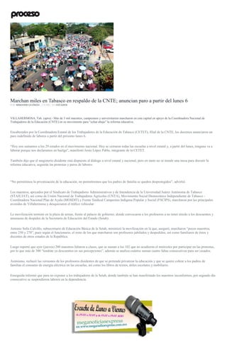 Marchan miles en Tabasco en respaldo de la CNTE; anuncian paro a partir del lunes 6
POR ARMANDO GUZMÁN , 3 JUNIO, 2016ESTADOS
VILLAHERMOSA, Tab. (apro).- Más de 3 mil maestros, campesinos y universitarios marcharon en esta capital en apoyo de la Coordinadora Nacional de
Trabajadores de la Educación (CNTE) en su movimiento para “echar abajo” la reforma educativa.
Encabezados por la Coordinadora Estatal de los Trabajadores de la Educación de Tabasco (CETET), filial de la CNTE, los docentes anunciaron un
paro indefinido de labores a partir del próximo lunes 6.
“Hoy nos sumamos a los 29 estados en el movimiento nacional. Hoy se cerraron todas las escuelas a nivel estatal y, a partir del lunes, ninguna va a
laborar porque nos declaramos en huelga”, manifestó Jesús López Pablo, integrante de la CETET.
También dijo que el magisterio disidente está dispuesto al diálogo a nivel estatal y nacional, pero en tanto no se instale una mesa para discutir la
reforma educativa, seguirán las protestas y paros de labores.
“No permitimos la privatización de la educación, no permitiremos que los padres de familia se queden desprotegidos”, advirtió.
Los maestros, apoyados por el Sindicato de Trabajadores Administrativos y de Intendencia de la Universidad Juárez Autónoma de Tabasco
(STAIUJAT), así como de Unión Nacional de Trabajadores Agrícolas (UNTA), Movimiento Social Democrático Independiente de Tabasco -
Coordinadora Nacional Plan de Ayala (MOSDIT) y Frente Sindical Campesino Indígena Popular y Social (FSCIPS), marcharon por las principales
avenidas de Villahermosa y desquiciaron el tráfico vehicular.
La movilización terminó en la plaza de armas, frente al palacio de gobierno, donde convocaron a los profesores a no tener miedo a los descuentos y
amenazas de despidos de la Secretaría de Educación del Estado (Setab).
Antonio Solís Calvillo, subsecretario de Educación Básica de la Setab, minimizó la movilización en la que, aseguró, marcharon “pocos maestros,
entre 250 y 270”, pues según el funcionario, el resto de los que marcharon son profesores jubilados y despedidos, así como familiares de éstos y
docentes de otros estados de la República.
Luego reportó que ayer (jueves) 200 maestros faltaron a clases, que se suman a los 102 que no acudieron el miércoles por participar en las protestas,
por lo que más de 300 “tendrán ya descuentos en sus percepciones”, además se analiza cuántos suman cuatro faltas consecutivas para ser cesados.
Asimismo, rechazó las versiones de los profesores disidentes de que se pretende privatizar la educación y que se quiere cobrar a los padres de
familias el consumo de energía eléctrica en las escuelas, así como los libros de textos, útiles escolares y mobiliario.
Enseguida informó que para no exponer a los trabajadores de la Setab, donde también se han manifestado los maestros inconformes, por segundo día
consecutivo se suspendieron labores en la dependencia.
 