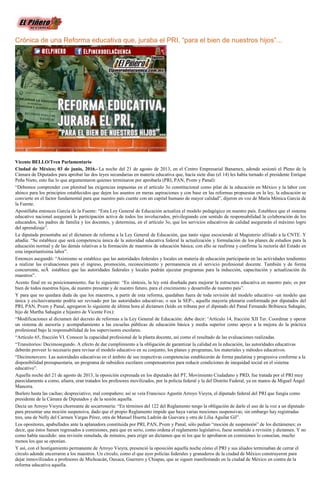 Crónica de una Reforma educativa que, juraba el PRI, “para el bien de nuestros hijos”...
Vicente BELLO/Tren Parlamentario
Ciudad de México; 03 de junio, 2016.- La noche del 21 de agosto de 2013, en el Centro Empresarial Banamex, adonde sesionó el Pleno de la
Cámara de Diputados para aprobar las dos leyes secundarias en materia educativa que, hacía siete días (el 14) les había turnado el presidente Enrique
Peña Nieto, esto fue lo que argumentaron quienes terminaron por aprobarla (PRI, PAN, Pvem y Panal):
“Debemos comprender con plenitud las exigencias impuestas en el artículo 3o constitucional como pilar de la educación en México y la labor con
ahínco para los principios establecidos que dejen los asuntos en meras aspiraciones y con base en las reformas propuestas en la ley, la educación se
convierte en el factor fundamental para que nuestro país cuente con un capital humano de mayor calidad”, dijeron en voz de María Mónica García de
la Fuente.
Apostillaba entonces García de la Fuente: “Esta Ley General de Educación actualiza el modelo pedagógico en nuestro país. Establece que el sistema
educativo nacional asegurará la participación activa de todos los involucrados, privilegiando con sentido de responsabilidad la colaboración de los
educandos, los padres de familia y los docentes, y determina, en el artículo 3o, que los servicios educativos de calidad asegurarán el máximo logro
del aprendizaje”.
La diputada presentaba así el dictamen de reforma a la Ley General de Educación, que tanto sigue escociendo al Magisterio afiliado a la CNTE. Y
añadía: “Se establece que será competencia única de la autoridad educativa federal la actualización y formulación de los planes de estudios para la
educación normal y de las demás relativas a la formación de maestros de educación básica; con ello se reafirma y confirma la rectoría del Estado en
esta importantísima labor”.
Entonces asegundó: “Asimismo se establece que las autoridades federales y locales en materia de educación participarán en las actividades tendientes
a realizar las evaluaciones para el ingreso, promoción, reconocimiento y permanencia en el servicio profesional docente. También y de forma
concurrente, seÂ establece que las autoridades federales y locales podrán ejecutar programas para la inducción, capacitación y actualización de
maestros”.
Acento final en su posicionamiento, fue lo siguiente: “En síntesis, la ley está diseñada para mejorar la estructura educativa en nuestro país; es por
bien de todos nuestros hijos, de nuestro presente y de nuestro futuro, para el crecimiento y desarrollo de nuestro país”.
Y para que no quedara duda de que los maestros, a partir de esta reforma, quedaban fuera de toda revisión del modelo educativo -un modelo que
única y exclusivamente podría ser revisado por las autoridades educativas; o sea la SEP-, aquella mayoría plenaria conformada por diputados del
PRI, PAN, Pvem y Panal, agregaron lo siguiente de última hora al dictamen (leído en tribuna por el diputado del Panal Fernando Bribiesca Sahagún,
hijo de Martha Sahagún e hijastro de Vicente Fox):
“Modificaciones al dictamen del decreto de reformas a la Ley General de Educación: debe decir: ‘Artículo 14, fracción XII Ter. Coordinar y operar
un sistema de asesoría y acompañamiento a las escuelas públicas de educación básica y media superior como apoyo a la mejora de la práctica
profesional bajo la responsabilidad de los supervisores escolares.
“Artículo 65, fracción VI. Conocer la capacidad profesional de la planta docente, así como el resultado de las evaluaciones realizadas.
“Transitorios: Decimosegundo. A efecto de dar cumplimiento a la obligación de garantizar la calidad en la educación, las autoridades educativas
deberán proveer lo necesario para revisar el modelo educativo en su conjunto, los planes y programas, los materiales y métodos educativos.
“Decimotercero. Las autoridades educativas en el ámbito de sus respectivas competencias establecerán de forma paulatina y progresiva conforme a la
disponibilidad presupuestaria, un programa de subsidios escolares compensatorios para reducir condiciones de inequidad social en el sistema
educativo”.
Aquella noche del 21 de agosto de 2013, la oposición expresada en los diputados del PT, Movimiento Ciudadano y PRD, fue tratada por el PRI muy
parecidamente a como, afuera, eran tratados los profesores movilizados, por la policía federal y la del Distrito Federal, ya en manos de Miguel Ángel
Mancera.
Burlero hasta las cachas; despreciativo; mal compañero; así se veía Francisco Agustín Arroyo Vieyra, el diputado federal del PRI que fungía como
presidente de la Cámara de Diputados y de la sesión aquella.
Decía un Arroyo Vieyra chorreante de socarronería: “En términos del 122 del Reglamento tengo la obligación de darle el uso de la voz a un diputado
para presentar una moción suspensiva, dado que el propio Reglamento impide que haya varias mociones suspensivas; sin embargo hay registradas
tres, una de Nelly del Carmen Vargas Pérez, otra de Manuel Huerta Ladrón de Guevara y otra de Lilia Aguilar Gil”.
Los opositores, apabullados ante la aplanadora constituida por PRI, PAN, Pvem y Panal, sólo pedían “moción de suspensión” de los dictámenes; es
decir, que éstos fuesen regresados a comisiones, para que en serio, como ordena el reglamento legislativo, fuese sometido a revisión y dictamen. Y no
como había sucedido: una revisión simulada, de minutos, para erigir un dictamen que ni los que lo aprobaron en comisiones lo conocían, mucho
menos los que se oponían.
Y así, con el hostigamiento permanente de Arroyo Vieyra, presenció la oposición aquella noche cómo el PRI y sus aliados terminaban de cerrar el
círculo adonde encerraron a los maestros. Un círculo, como el que ayer policías federales y granaderos de la ciudad de México construyeron para
dejar inmovilizados a profesores de Michoacán, Oaxaca, Guerrero y Chiapas, que se siguen manifestando en la ciudad de México en contra de la
reforma educativa aquella.
 